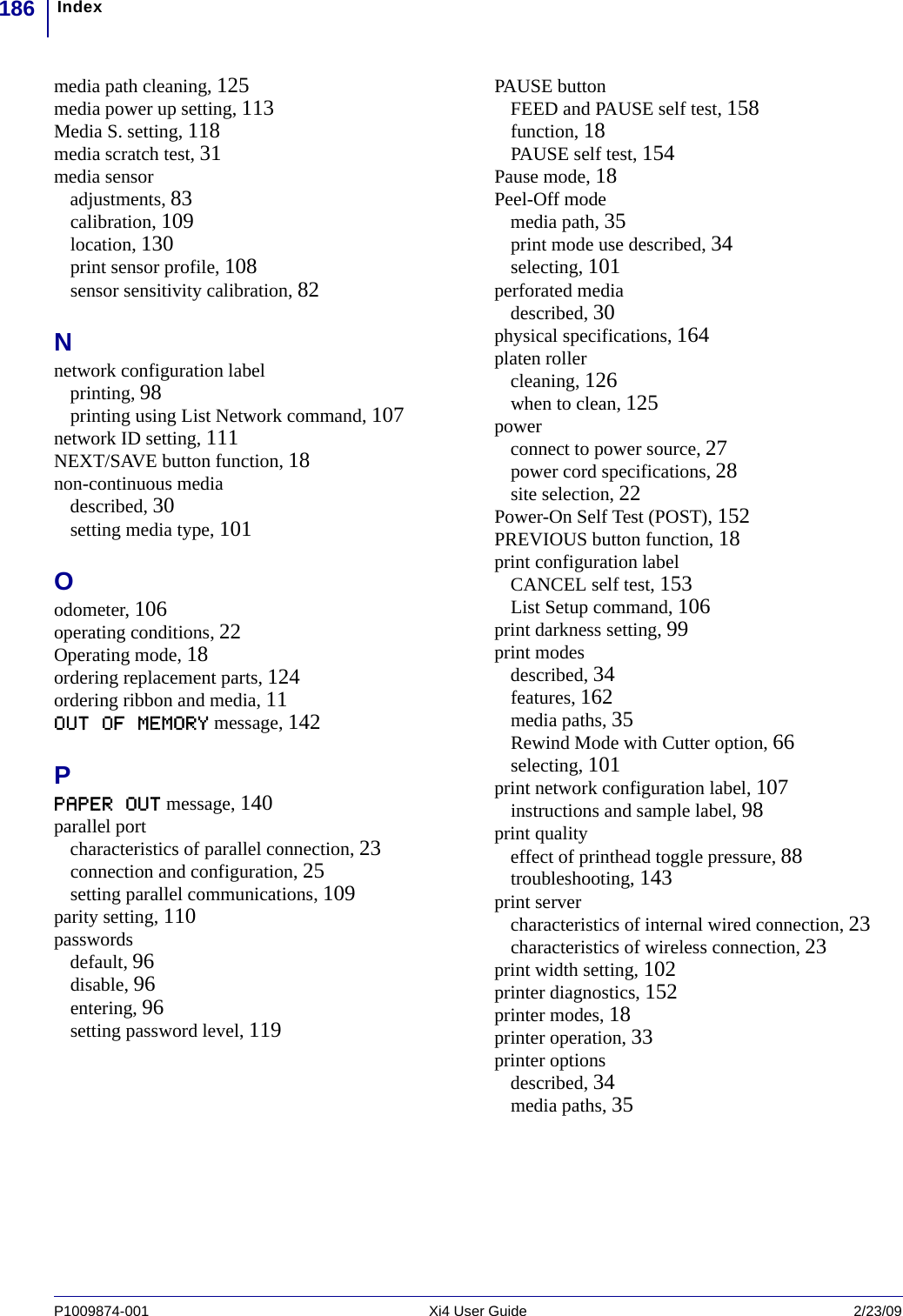 Index186P1009874-001   Xi4 User Guide 2/23/09media path cleaning, 125media power up setting, 113Media S. setting, 118media scratch test, 31media sensoradjustments, 83calibration, 109location, 130print sensor profile, 108sensor sensitivity calibration, 82Nnetwork configuration labelprinting, 98printing using List Network command, 107network ID setting, 111NEXT/SAVE button function, 18non-continuous mediadescribed, 30setting media type, 101Oodometer, 106operating conditions, 22Operating mode, 18ordering replacement parts, 124ordering ribbon and media, 11OUT OF MEMORY message, 142PPAPER OUT message, 140parallel portcharacteristics of parallel connection, 23connection and configuration, 25setting parallel communications, 109parity setting, 110passwordsdefault, 96disable, 96entering, 96setting password level, 119PAUSE buttonFEED and PAUSE self test, 158function, 18PAUSE self test, 154Pause mode, 18Peel-Off modemedia path, 35print mode use described, 34selecting, 101perforated mediadescribed, 30physical specifications, 164platen rollercleaning, 126when to clean, 125powerconnect to power source, 27power cord specifications, 28site selection, 22Power-On Self Test (POST), 152PREVIOUS button function, 18print configuration labelCANCEL self test, 153List Setup command, 106print darkness setting, 99print modesdescribed, 34features, 162media paths, 35Rewind Mode with Cutter option, 66selecting, 101print network configuration label, 107instructions and sample label, 98print qualityeffect of printhead toggle pressure, 88troubleshooting, 143print servercharacteristics of internal wired connection, 23characteristics of wireless connection, 23print width setting, 102printer diagnostics, 152printer modes, 18printer operation, 33printer optionsdescribed, 34media paths, 35