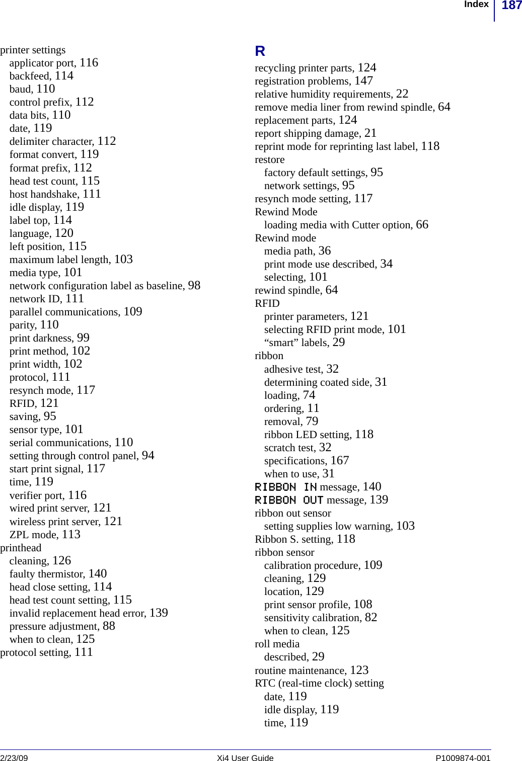 187Index2/23/09 Xi4 User Guide P1009874-001  printer settingsapplicator port, 116backfeed, 114baud, 110control prefix, 112data bits, 110date, 119delimiter character, 112format convert, 119format prefix, 112head test count, 115host handshake, 111idle display, 119label top, 114language, 120left position, 115maximum label length, 103media type, 101network configuration label as baseline, 98network ID, 111parallel communications, 109parity, 110print darkness, 99print method, 102print width, 102protocol, 111resynch mode, 117RFID, 121saving, 95sensor type, 101serial communications, 110setting through control panel, 94start print signal, 117time, 119verifier port, 116wired print server, 121wireless print server, 121ZPL mode, 113printheadcleaning, 126faulty thermistor, 140head close setting, 114head test count setting, 115invalid replacement head error, 139pressure adjustment, 88when to clean, 125protocol setting, 111Rrecycling printer parts, 124registration problems, 147relative humidity requirements, 22remove media liner from rewind spindle, 64replacement parts, 124report shipping damage, 21reprint mode for reprinting last label, 118restorefactory default settings, 95network settings, 95resynch mode setting, 117Rewind Modeloading media with Cutter option, 66Rewind modemedia path, 36print mode use described, 34selecting, 101rewind spindle, 64RFIDprinter parameters, 121selecting RFID print mode, 101“smart” labels, 29ribbonadhesive test, 32determining coated side, 31loading, 74ordering, 11removal, 79ribbon LED setting, 118scratch test, 32specifications, 167when to use, 31RIBBON IN message, 140RIBBON OUT message, 139ribbon out sensorsetting supplies low warning, 103Ribbon S. setting, 118ribbon sensorcalibration procedure, 109cleaning, 129location, 129print sensor profile, 108sensitivity calibration, 82when to clean, 125roll mediadescribed, 29routine maintenance, 123RTC (real-time clock) settingdate, 119idle display, 119time, 119