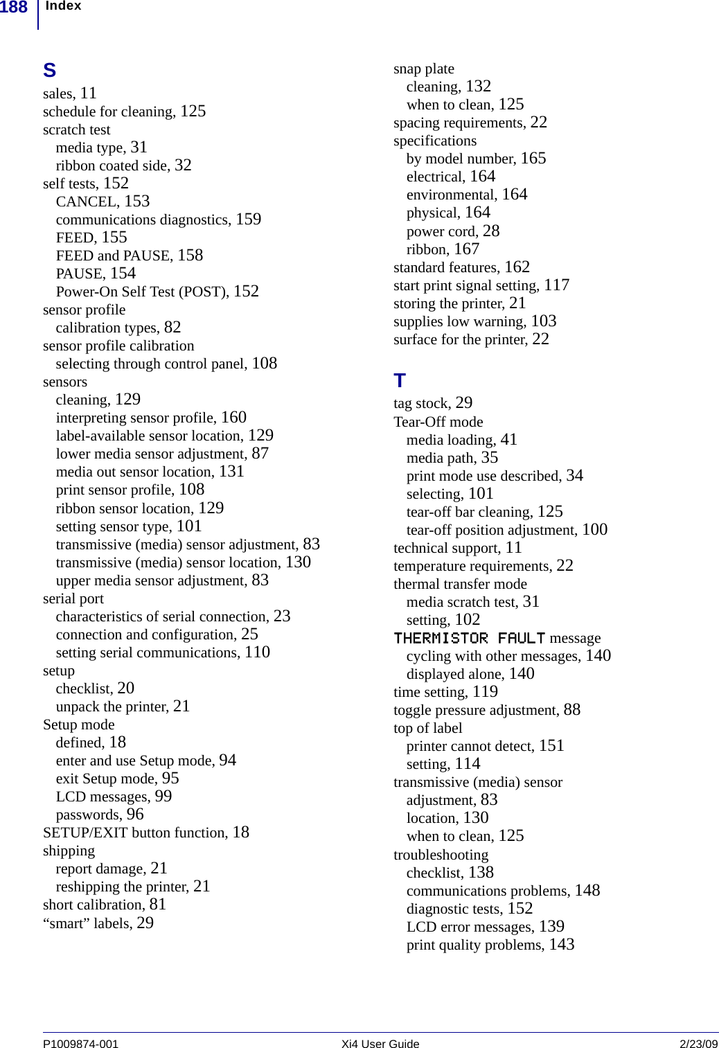 Index188P1009874-001   Xi4 User Guide 2/23/09Ssales, 11schedule for cleaning, 125scratch testmedia type, 31ribbon coated side, 32self tests, 152CANCEL, 153communications diagnostics, 159FEED, 155FEED and PAUSE, 158PAUSE, 154Power-On Self Test (POST), 152sensor profilecalibration types, 82sensor profile calibrationselecting through control panel, 108sensorscleaning, 129interpreting sensor profile, 160label-available sensor location, 129lower media sensor adjustment, 87media out sensor location, 131print sensor profile, 108ribbon sensor location, 129setting sensor type, 101transmissive (media) sensor adjustment, 83transmissive (media) sensor location, 130upper media sensor adjustment, 83serial portcharacteristics of serial connection, 23connection and configuration, 25setting serial communications, 110setupchecklist, 20unpack the printer, 21Setup modedefined, 18enter and use Setup mode, 94exit Setup mode, 95LCD messages, 99passwords, 96SETUP/EXIT button function, 18shippingreport damage, 21reshipping the printer, 21short calibration, 81“smart” labels, 29snap platecleaning, 132when to clean, 125spacing requirements, 22specificationsby model number, 165electrical, 164environmental, 164physical, 164power cord, 28ribbon, 167standard features, 162start print signal setting, 117storing the printer, 21supplies low warning, 103surface for the printer, 22Ttag stock, 29Tear-Off modemedia loading, 41media path, 35print mode use described, 34selecting, 101tear-off bar cleaning, 125tear-off position adjustment, 100technical support, 11temperature requirements, 22thermal transfer modemedia scratch test, 31setting, 102THERMISTOR FAULT messagecycling with other messages, 140displayed alone, 140time setting, 119toggle pressure adjustment, 88top of labelprinter cannot detect, 151setting, 114transmissive (media) sensoradjustment, 83location, 130when to clean, 125troubleshootingchecklist, 138communications problems, 148diagnostic tests, 152LCD error messages, 139print quality problems, 143