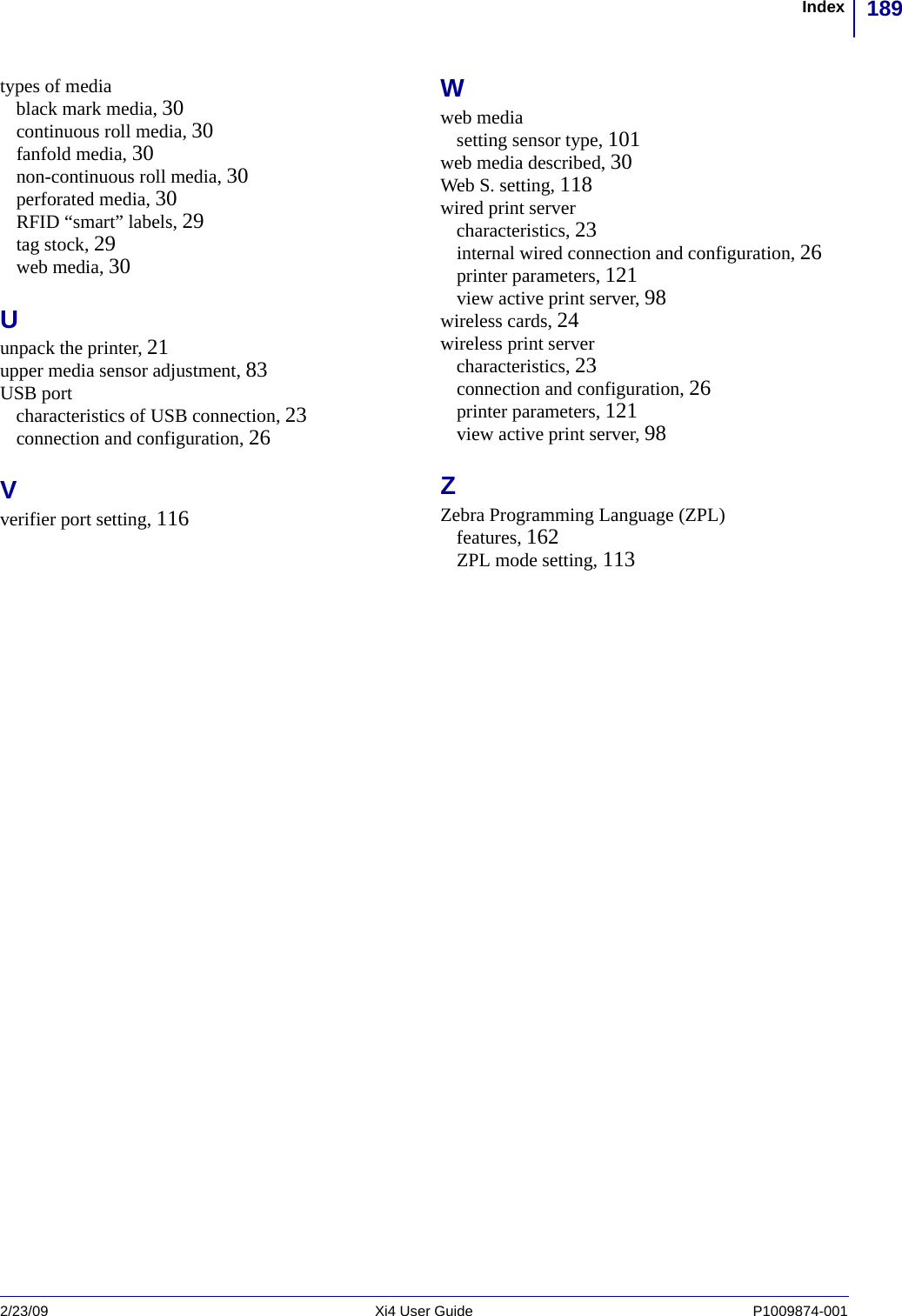 189Index2/23/09 Xi4 User Guide P1009874-001  types of mediablack mark media, 30continuous roll media, 30fanfold media, 30non-continuous roll media, 30perforated media, 30RFID “smart” labels, 29tag stock, 29web media, 30Uunpack the printer, 21upper media sensor adjustment, 83USB portcharacteristics of USB connection, 23connection and configuration, 26Vverifier port setting, 116Wweb mediasetting sensor type, 101web media described, 30Web S. setting, 118wired print servercharacteristics, 23internal wired connection and configuration, 26printer parameters, 121view active print server, 98wireless cards, 24wireless print servercharacteristics, 23connection and configuration, 26printer parameters, 121view active print server, 98ZZebra Programming Language (ZPL)features, 162ZPL mode setting, 113