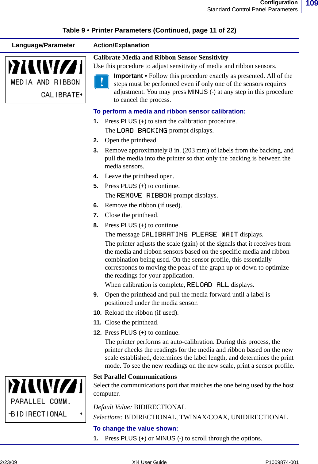109ConfigurationStandard Control Panel Parameters2/23/09 Xi4 User Guide P1009874-001  Calibrate Media and Ribbon Sensor SensitivityUse this procedure to adjust sensitivity of media and ribbon sensors.Important • Follow this procedure exactly as presented. All of the steps must be performed even if only one of the sensors requires adjustment. You may press MINUS (-) at any step in this procedure to cancel the process.To perform a media and ribbon sensor calibration:1. Press PLUS (+) to start the calibration procedure.The LOAD BACKING prompt displays.2. Open the printhead.3. Remove approximately 8 in. (203 mm) of labels from the backing, and pull the media into the printer so that only the backing is between the media sensors.4. Leave the printhead open.5. Press PLUS (+) to continue.The REMOVE RIBBON prompt displays.6. Remove the ribbon (if used).7. Close the printhead.8. Press PLUS (+) to continue.The message CALIBRATING PLEASE WAIT displays.The printer adjusts the scale (gain) of the signals that it receives from the media and ribbon sensors based on the specific media and ribbon combination being used. On the sensor profile, this essentially corresponds to moving the peak of the graph up or down to optimize the readings for your application.When calibration is complete, RELOAD ALL displays.9. Open the printhead and pull the media forward until a label is positioned under the media sensor.10. Reload the ribbon (if used).11. Close the printhead.12. Press PLUS (+) to continue.The printer performs an auto-calibration. During this process, the printer checks the readings for the media and ribbon based on the new scale established, determines the label length, and determines the print mode. To see the new readings on the new scale, print a sensor profile.Set Parallel CommunicationsSelect the communications port that matches the one being used by the host computer.Default Value: BIDIRECTIONALSelections: BIDIRECTIONAL, TWINAX/COAX, UNIDIRECTIONALTo change the value shown:1. Press PLUS (+) or MINUS (-) to scroll through the options.Table 9 • Printer Parameters (Continued, page 11 of 22)Language/Parameter Action/Explanation