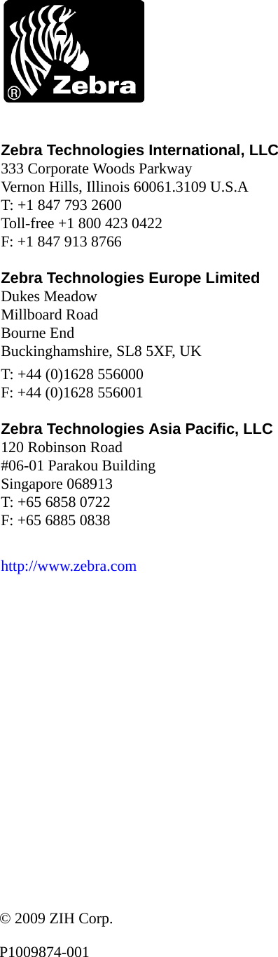 Zebra Technologies International, LLC  333 Corporate Woods ParkwayVernon Hills, Illinois 60061.3109 U.S.AT: +1 847 793 2600Toll-free +1 800 423 0422F: +1 847 913 8766Zebra Technologies Europe Limited  Dukes MeadowMillboard RoadBourne EndBuckinghamshire, SL8 5XF, UKT: +44 (0)1628 556000F: +44 (0)1628 556001Zebra Technologies Asia Pacific, LLC  120 Robinson Road#06-01 Parakou BuildingSingapore 068913T: +65 6858 0722F: +65 6885 0838http://www.zebra.com© 2009 ZIH Corp.P1009874-001