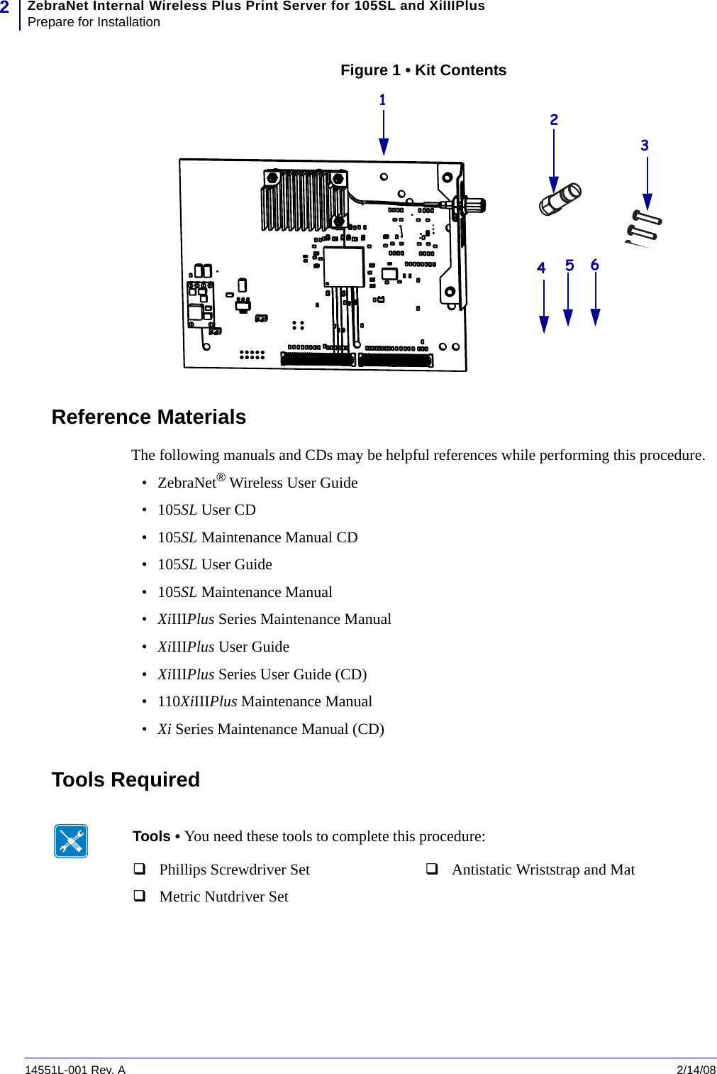 ZebraNet Internal Wireless Plus Print Server for 105SL and XiIIIPlusPrepare for Installation214551L-001 Rev. A   2/14/08Figure 1 • Kit ContentsReference MaterialsThe following manuals and CDs may be helpful references while performing this procedure.•ZebraNet® Wireless User Guide •105SL User CD•105SL Maintenance Manual CD•105SL User Guide•105SL Maintenance Manual•XiIIIPlus Series Maintenance Manual•XiIIIPlus User Guide•XiIIIPlus Series User Guide (CD)•110XiIIIPlus Maintenance Manual•Xi Series Maintenance Manual (CD)Tools Required123456Tools • You need these tools to complete this procedure:Phillips Screwdriver SetMetric Nutdriver SetAntistatic Wriststrap and Mat