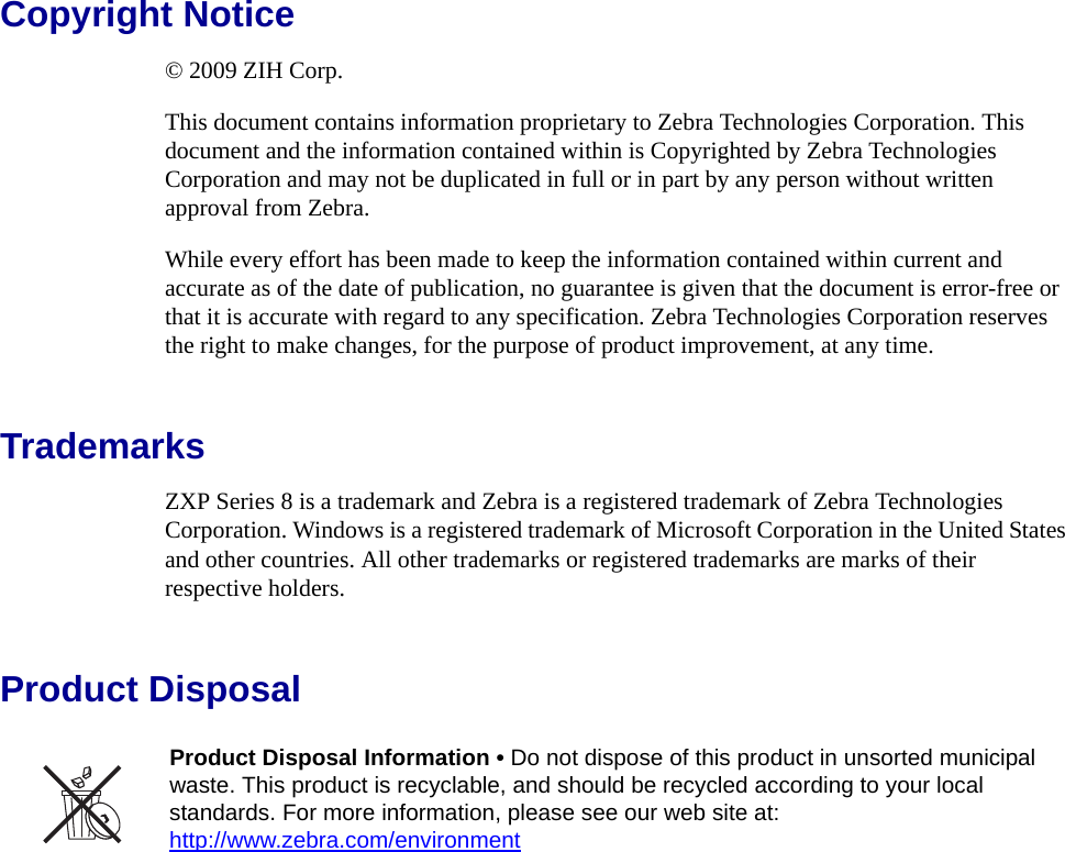 Copyright Notice© 2009 ZIH Corp.This document contains information proprietary to Zebra Technologies Corporation. This document and the information contained within is Copyrighted by Zebra Technologies Corporation and may not be duplicated in full or in part by any person without written approval from Zebra.While every effort has been made to keep the information contained within current and accurate as of the date of publication, no guarantee is given that the document is error-free or that it is accurate with regard to any specification. Zebra Technologies Corporation reserves the right to make changes, for the purpose of product improvement, at any time.TrademarksZXP Series 8 is a trademark and Zebra is a registered trademark of Zebra Technologies Corporation. Windows is a registered trademark of Microsoft Corporation in the United States and other countries. All other trademarks or registered trademarks are marks of their respective holders.Product DisposalProduct Disposal Information • Do not dispose of this product in unsorted municipal waste. This product is recyclable, and should be recycled according to your local standards. For more information, please see our web site at:http://www.zebra.com/environment