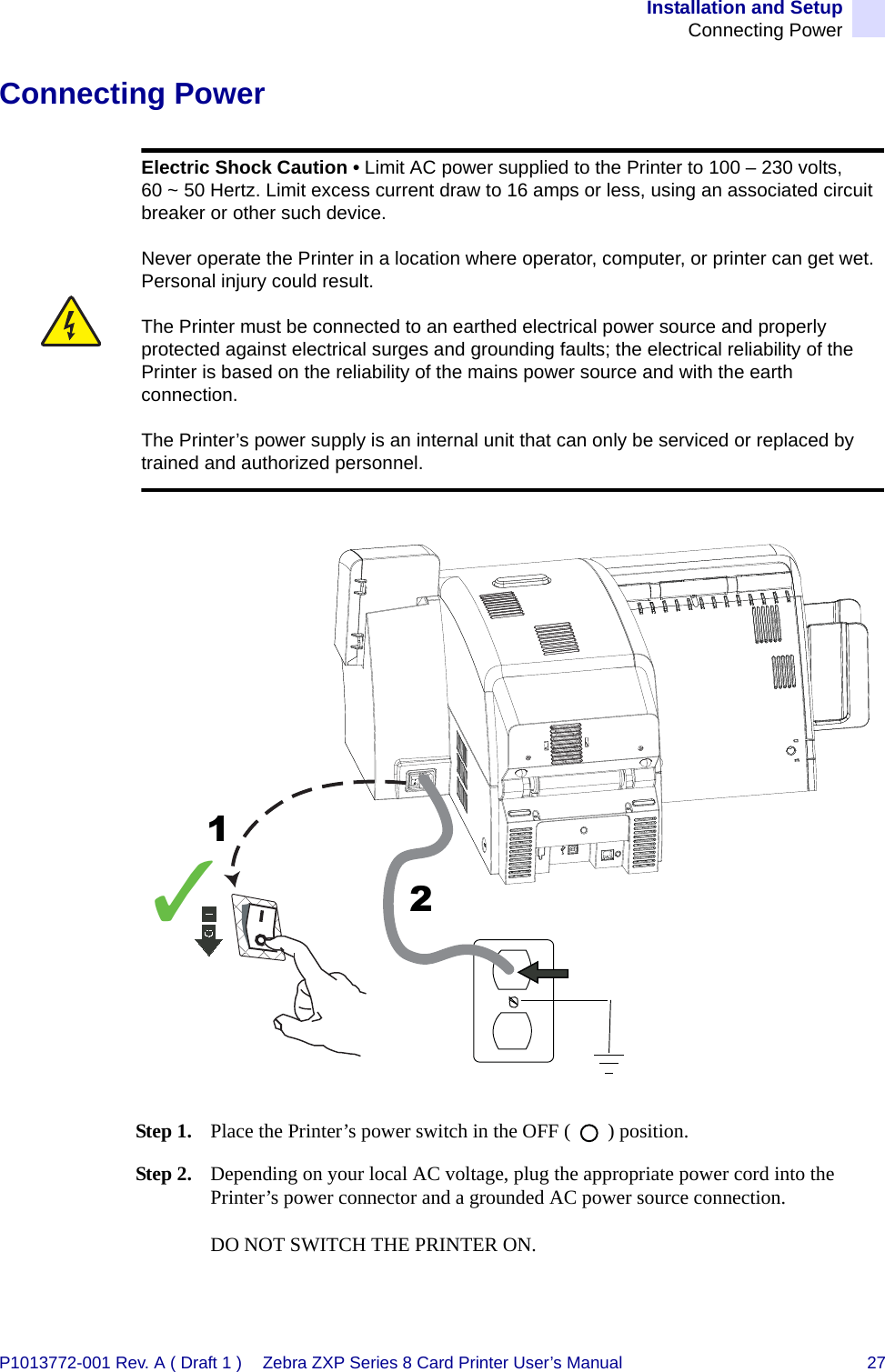 Installation and SetupConnecting PowerP1013772-001 Rev. A ( Draft 1 ) Zebra ZXP Series 8 Card Printer User’s Manual 27Connecting PowerStep 1. Place the Printer’s power switch in the OFF (   ) position.Step 2. Depending on your local AC voltage, plug the appropriate power cord into the Printer’s power connector and a grounded AC power source connection.DO NOT SWITCH THE PRINTER ON.Electric Shock Caution • Limit AC power supplied to the Printer to 100 – 230 volts, 60 ~ 50 Hertz. Limit excess current draw to 16 amps or less, using an associated circuit breaker or other such device. Never operate the Printer in a location where operator, computer, or printer can get wet. Personal injury could result. The Printer must be connected to an earthed electrical power source and properly protected against electrical surges and grounding faults; the electrical reliability of the Printer is based on the reliability of the mains power source and with the earth connection.The Printer’s power supply is an internal unit that can only be serviced or replaced by trained and authorized personnel.✓12