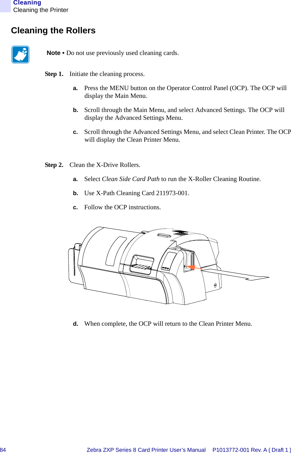 84 Zebra ZXP Series 8 Card Printer User’s Manual P1013772-001 Rev. A ( Draft 1 ) CleaningCleaning the PrinterCleaning the RollersStep 1. Initiate the cleaning process.a. Press the MENU button on the Operator Control Panel (OCP). The OCP will display the Main Menu.b. Scroll through the Main Menu, and select Advanced Settings. The OCP will display the Advanced Settings Menu.c. Scroll through the Advanced Settings Menu, and select Clean Printer. The OCP will display the Clean Printer Menu.Step 2. Clean the X-Drive Rollers.a. Select Clean Side Card Path to run the X-Roller Cleaning Routine.b. Use X-Path Cleaning Card 211973-001.c. Follow the OCP instructions.d. When complete, the OCP will return to the Clean Printer Menu.Note • Do not use previously used cleaning cards.