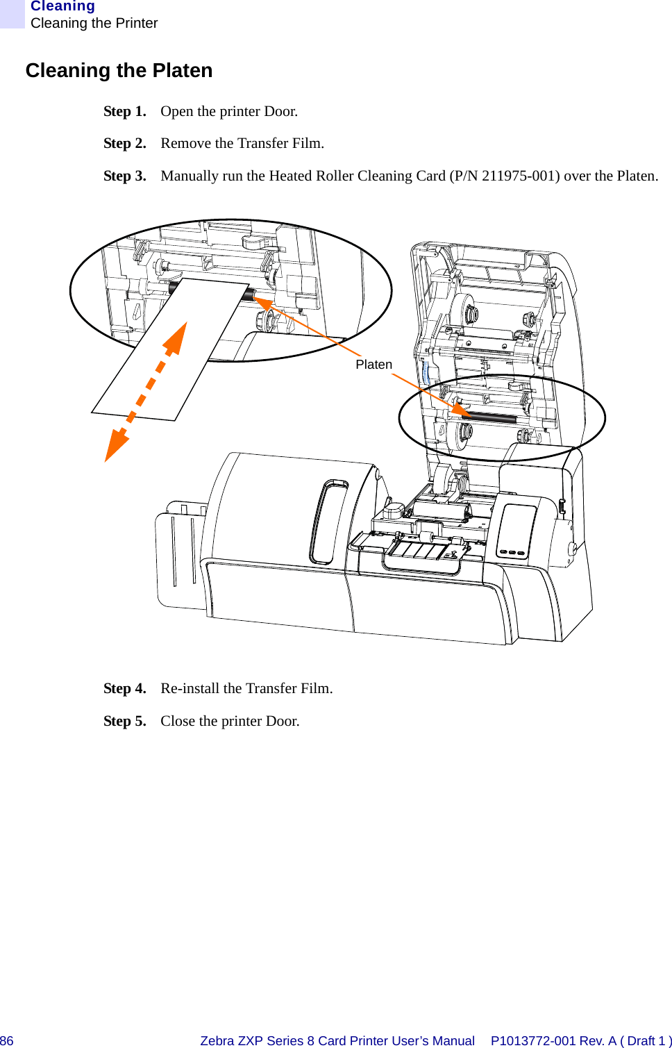 86 Zebra ZXP Series 8 Card Printer User’s Manual P1013772-001 Rev. A ( Draft 1 ) CleaningCleaning the PrinterCleaning the PlatenStep 1. Open the printer Door.Step 2. Remove the Transfer Film.Step 3. Manually run the Heated Roller Cleaning Card (P/N 211975-001) over the Platen.Step 4. Re-install the Transfer Film.Step 5. Close the printer Door.Platen