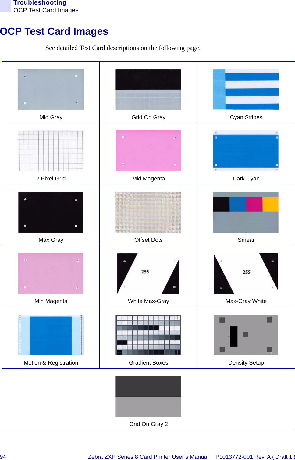 94 Zebra ZXP Series 8 Card Printer User’s Manual P1013772-001 Rev. A ( Draft 1 ) TroubleshootingOCP Test Card ImagesOCP Test Card ImagesSee detailed Test Card descriptions on the following page.Mid Gray Grid On Gray Cyan Stripes2 Pixel Grid Mid Magenta Dark CyanMax Gray Offset Dots SmearMin Magenta White Max-Gray Max-Gray WhiteMotion &amp; Registration Gradient Boxes Density SetupGrid On Gray 2
