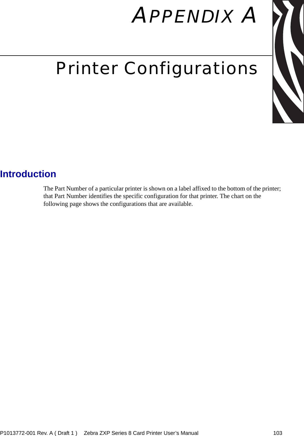 P1013772-001 Rev. A ( Draft 1 ) Zebra ZXP Series 8 Card Printer User’s Manual 103APPENDIX APrinter ConfigurationsIntroductionThe Part Number of a particular printer is shown on a label affixed to the bottom of the printer; that Part Number identifies the specific configuration for that printer. The chart on the following page shows the configurations that are available.