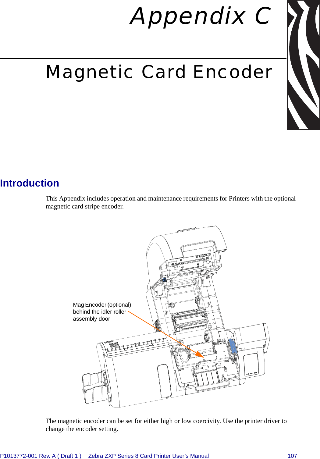 P1013772-001 Rev. A ( Draft 1 ) Zebra ZXP Series 8 Card Printer User’s Manual 107Appendix CMagnetic Card EncoderIntroductionThis Appendix includes operation and maintenance requirements for Printers with the optional magnetic card stripe encoder.The magnetic encoder can be set for either high or low coercivity. Use the printer driver to change the encoder setting.Mag Encoder (optional) behind the idler roller assembly door