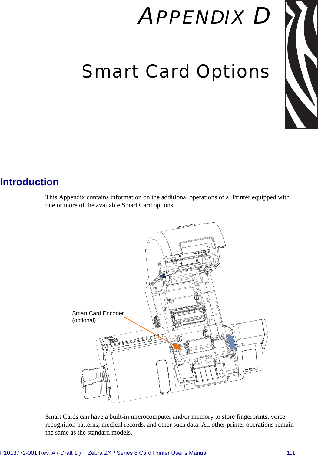 P1013772-001 Rev. A ( Draft 1 ) Zebra ZXP Series 8 Card Printer User’s Manual 111APPENDIX DSmart Card OptionsIntroductionThis Appendix contains information on the additional operations of a  Printer equipped with one or more of the available Smart Card options.Smart Cards can have a built-in microcomputer and/or memory to store fingerprints, voice recognition patterns, medical records, and other such data. All other printer operations remain the same as the standard models.Smart Card Encoder (optional) 