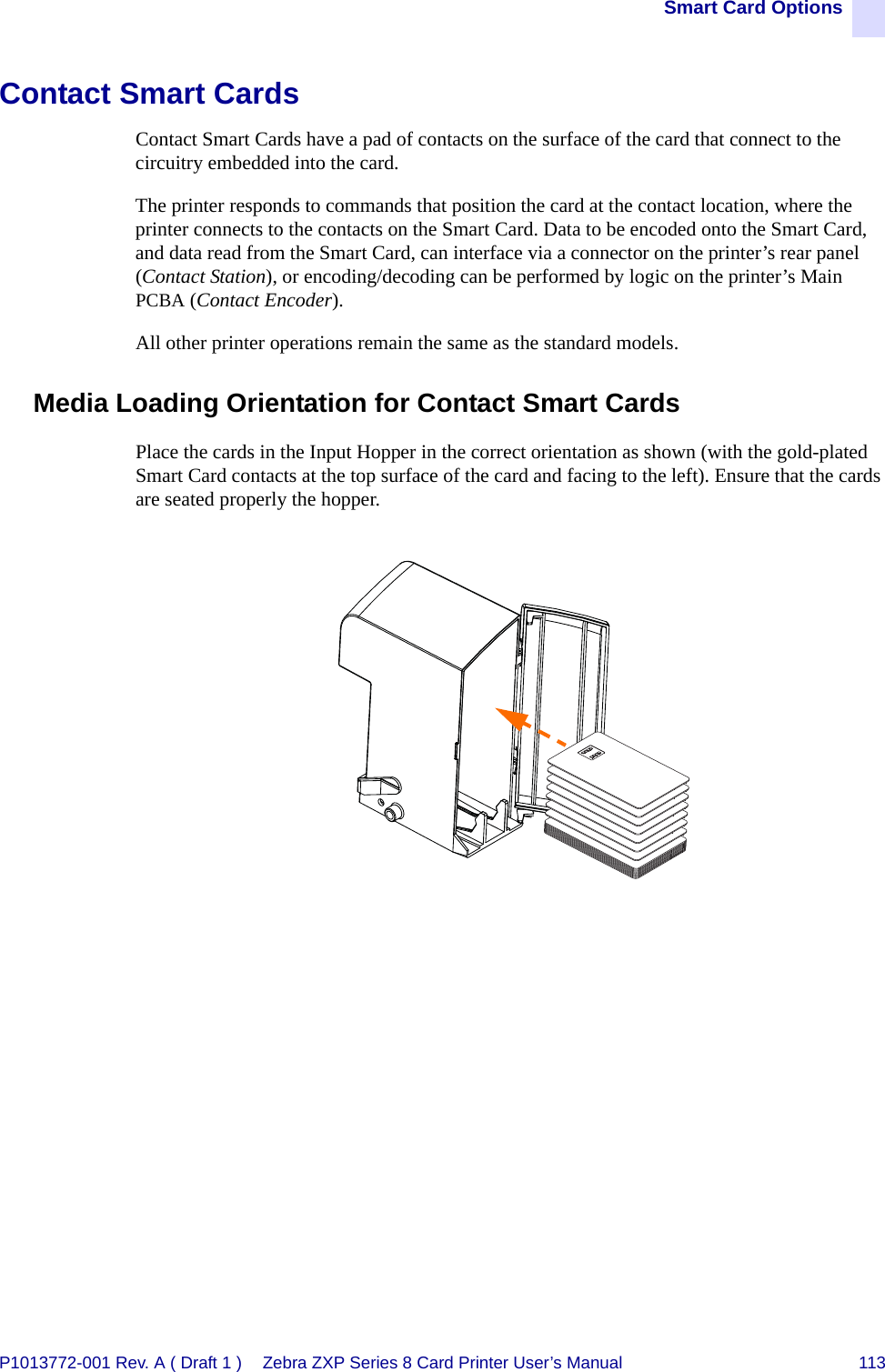 Smart Card OptionsP1013772-001 Rev. A ( Draft 1 ) Zebra ZXP Series 8 Card Printer User’s Manual 113Contact Smart CardsContact Smart Cards have a pad of contacts on the surface of the card that connect to the circuitry embedded into the card. The printer responds to commands that position the card at the contact location, where the printer connects to the contacts on the Smart Card. Data to be encoded onto the Smart Card, and data read from the Smart Card, can interface via a connector on the printer’s rear panel (Contact Station), or encoding/decoding can be performed by logic on the printer’s Main PCBA (Contact Encoder). All other printer operations remain the same as the standard models.Media Loading Orientation for Contact Smart CardsPlace the cards in the Input Hopper in the correct orientation as shown (with the gold-plated Smart Card contacts at the top surface of the card and facing to the left). Ensure that the cards are seated properly the hopper.