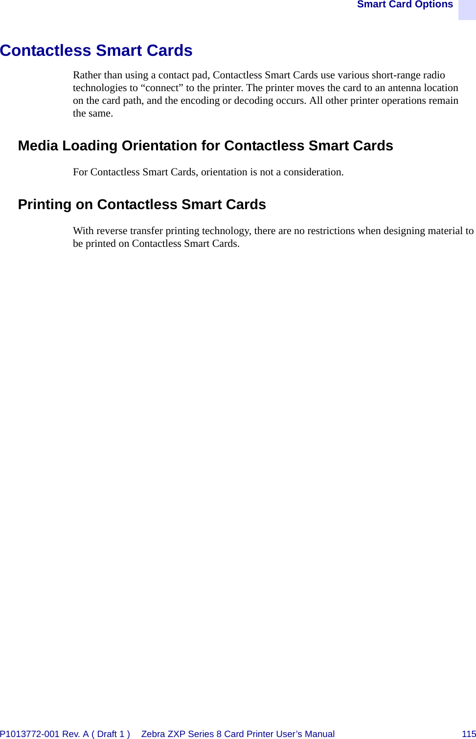 Smart Card OptionsP1013772-001 Rev. A ( Draft 1 ) Zebra ZXP Series 8 Card Printer User’s Manual 115Contactless Smart CardsRather than using a contact pad, Contactless Smart Cards use various short-range radio technologies to “connect” to the printer. The printer moves the card to an antenna location on the card path, and the encoding or decoding occurs. All other printer operations remain the same.Media Loading Orientation for Contactless Smart CardsFor Contactless Smart Cards, orientation is not a consideration.Printing on Contactless Smart CardsWith reverse transfer printing technology, there are no restrictions when designing material to be printed on Contactless Smart Cards.