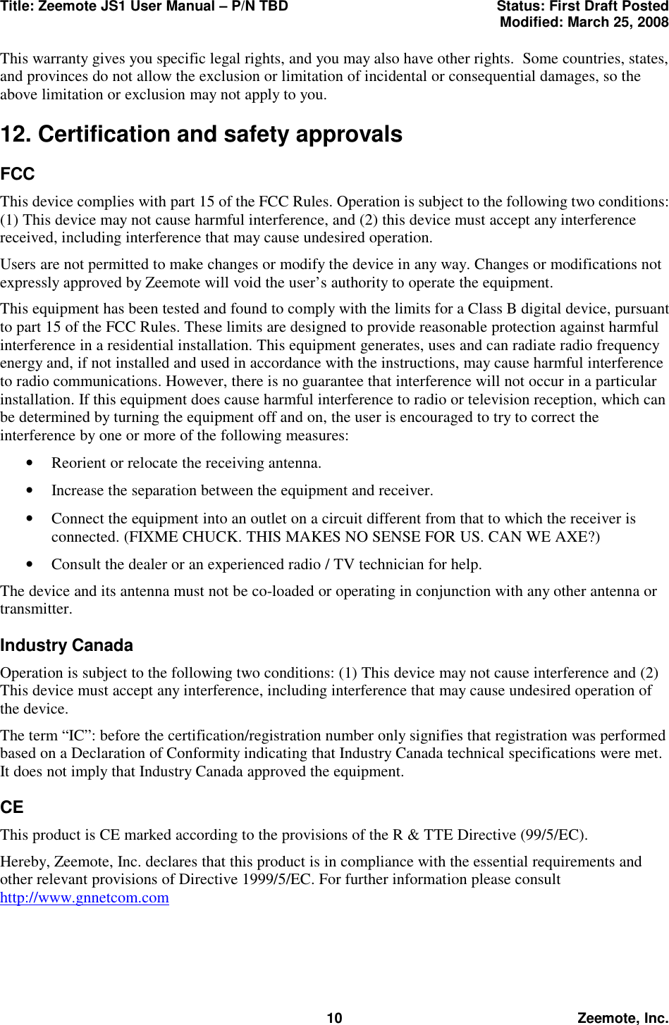 Title: Zeemote JS1 User Manual &ndash; P/N TBD  Status: First Draft Posted  Modified: March 25, 2008  10 Zeemote, Inc. This warranty gives you specific legal rights, and you may also have other rights.  Some countries, states, and provinces do not allow the exclusion or limitation of incidental or consequential damages, so the above limitation or exclusion may not apply to you. 12. Certification and safety approvals FCC This device complies with part 15 of the FCC Rules. Operation is subject to the following two conditions: (1) This device may not cause harmful interference, and (2) this device must accept any interference received, including interference that may cause undesired operation. Users are not permitted to make changes or modify the device in any way. Changes or modifications not expressly approved by Zeemote will void the user&rsquo;s authority to operate the equipment. This equipment has been tested and found to comply with the limits for a Class B digital device, pursuant to part 15 of the FCC Rules. These limits are designed to provide reasonable protection against harmful interference in a residential installation. This equipment generates, uses and can radiate radio frequency energy and, if not installed and used in accordance with the instructions, may cause harmful interference to radio communications. However, there is no guarantee that interference will not occur in a particular installation. If this equipment does cause harmful interference to radio or television reception, which can be determined by turning the equipment off and on, the user is encouraged to try to correct the interference by one or more of the following measures: &bull;  Reorient or relocate the receiving antenna. &bull;  Increase the separation between the equipment and receiver. &bull;  Connect the equipment into an outlet on a circuit different from that to which the receiver is connected. (FIXME CHUCK. THIS MAKES NO SENSE FOR US. CAN WE AXE?) &bull;  Consult the dealer or an experienced radio / TV technician for help. The device and its antenna must not be co-loaded or operating in conjunction with any other antenna or transmitter. Industry Canada Operation is subject to the following two conditions: (1) This device may not cause interference and (2) This device must accept any interference, including interference that may cause undesired operation of the device. The term &ldquo;IC&rdquo;: before the certification/registration number only signifies that registration was performed based on a Declaration of Conformity indicating that Industry Canada technical specifications were met. It does not imply that Industry Canada approved the equipment. CE This product is CE marked according to the provisions of the R &amp; TTE Directive (99/5/EC). Hereby, Zeemote, Inc. declares that this product is in compliance with the essential requirements and other relevant provisions of Directive 1999/5/EC. For further information please consult http://www.gnnetcom.com 