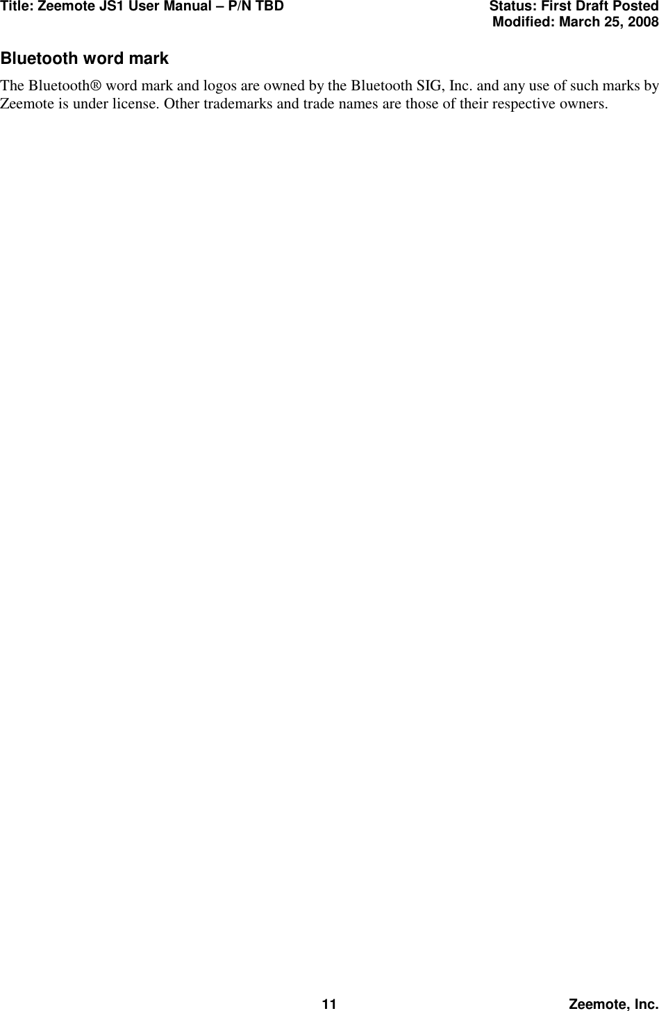 Title: Zeemote JS1 User Manual &ndash; P/N TBD  Status: First Draft Posted  Modified: March 25, 2008  11 Zeemote, Inc. Bluetooth word mark The Bluetooth&reg; word mark and logos are owned by the Bluetooth SIG, Inc. and any use of such marks by Zeemote is under license. Other trademarks and trade names are those of their respective owners.  