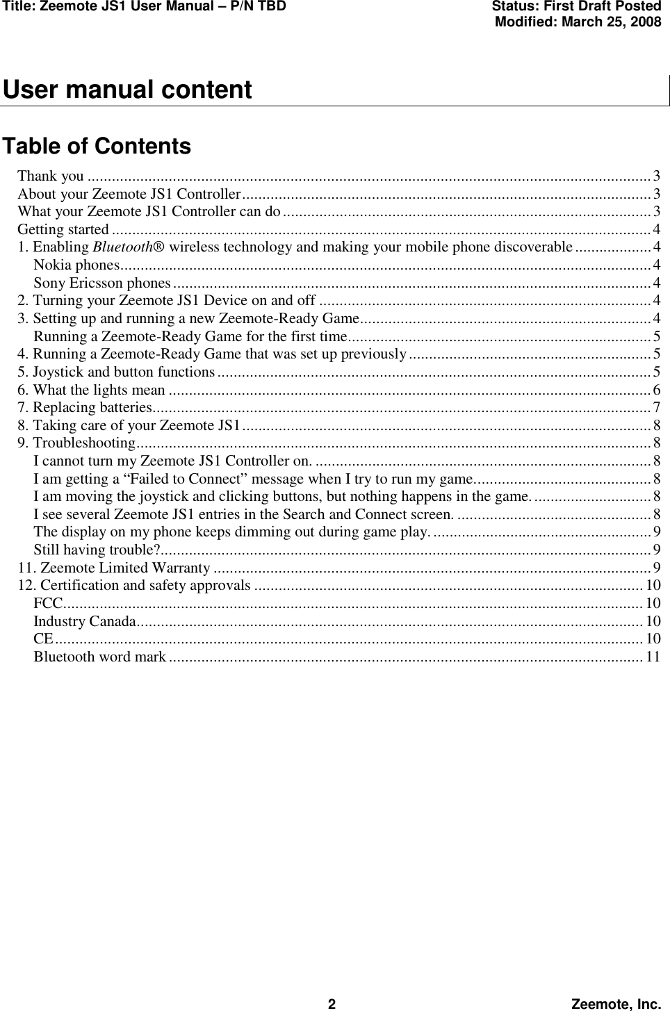 Title: Zeemote JS1 User Manual &ndash; P/N TBD  Status: First Draft Posted  Modified: March 25, 2008  2 Zeemote, Inc.  User manual content  Table of Contents Thank you ...........................................................................................................................................3 About your Zeemote JS1 Controller.....................................................................................................3 What your Zeemote JS1 Controller can do...........................................................................................3 Getting started.....................................................................................................................................4 1. Enabling Bluetooth&reg; wireless technology and making your mobile phone discoverable...................4 Nokia phones...................................................................................................................................4 Sony Ericsson phones......................................................................................................................4 2. Turning your Zeemote JS1 Device on and off ..................................................................................4 3. Setting up and running a new Zeemote-Ready Game........................................................................4 Running a Zeemote-Ready Game for the first time...........................................................................5 4. Running a Zeemote-Ready Game that was set up previously............................................................5 5. Joystick and button functions...........................................................................................................5 6. What the lights mean .......................................................................................................................6 7. Replacing batteries...........................................................................................................................7 8. Taking care of your Zeemote JS1.....................................................................................................8 9. Troubleshooting...............................................................................................................................8 I cannot turn my Zeemote JS1 Controller on. ...................................................................................8 I am getting a &ldquo;Failed to Connect&rdquo; message when I try to run my game............................................8 I am moving the joystick and clicking buttons, but nothing happens in the game..............................8 I see several Zeemote JS1 entries in the Search and Connect screen. ................................................8 The display on my phone keeps dimming out during game play. ......................................................9 Still having trouble?.........................................................................................................................9 11. Zeemote Limited Warranty ............................................................................................................9 12. Certification and safety approvals ................................................................................................10 FCC...............................................................................................................................................10 Industry Canada............................................................................................................................. 10 CE.................................................................................................................................................10 Bluetooth word mark.....................................................................................................................11  