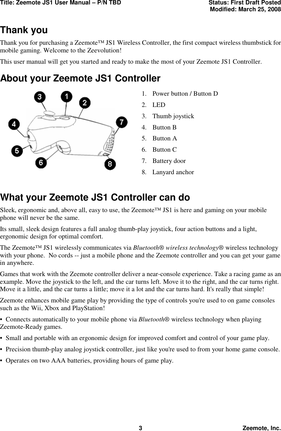 Title: Zeemote JS1 User Manual &ndash; P/N TBD  Status: First Draft Posted  Modified: March 25, 2008  3 Zeemote, Inc. Thank you Thank you for purchasing a Zeemote&trade; JS1 Wireless Controller, the first compact wireless thumbstick for mobile gaming. Welcome to the Zeevolution!  This user manual will get you started and ready to make the most of your Zeemote JS1 Controller. About your Zeemote JS1 Controller          What your Zeemote JS1 Controller can do Sleek, ergonomic and, above all, easy to use, the Zeemote&trade; JS1 is here and gaming on your mobile phone will never be the same. Its small, sleek design features a full analog thumb-play joystick, four action buttons and a light, ergonomic design for optimal comfort.   The Zeemote&trade; JS1 wirelessly communicates via Bluetooth&reg; wireless technology&reg; wireless technology with your phone.  No cords -- just a mobile phone and the Zeemote controller and you can get your game in anywhere. Games that work with the Zeemote controller deliver a near-console experience. Take a racing game as an example. Move the joystick to the left, and the car turns left. Move it to the right, and the car turns right. Move it a little, and the car turns a little; move it a lot and the car turns hard. It's really that simple! Zeemote enhances mobile game play by providing the type of controls you're used to on game consoles such as the Wii, Xbox and PlayStation! &bull;  Connects automatically to your mobile phone via Bluetooth&reg; wireless technology when playing Zeemote-Ready games. &bull;  Small and portable with an ergonomic design for improved comfort and control of your game play. &bull;  Precision thumb-play analog joystick controller, just like you're used to from your home game console. &bull;  Operates on two AAA batteries, providing hours of game play. 1. Power button / Button D 2. LED 3. Thumb joystick 4. Button B 5. Button A 6. Button C 7. Battery door 8. Lanyard anchor 