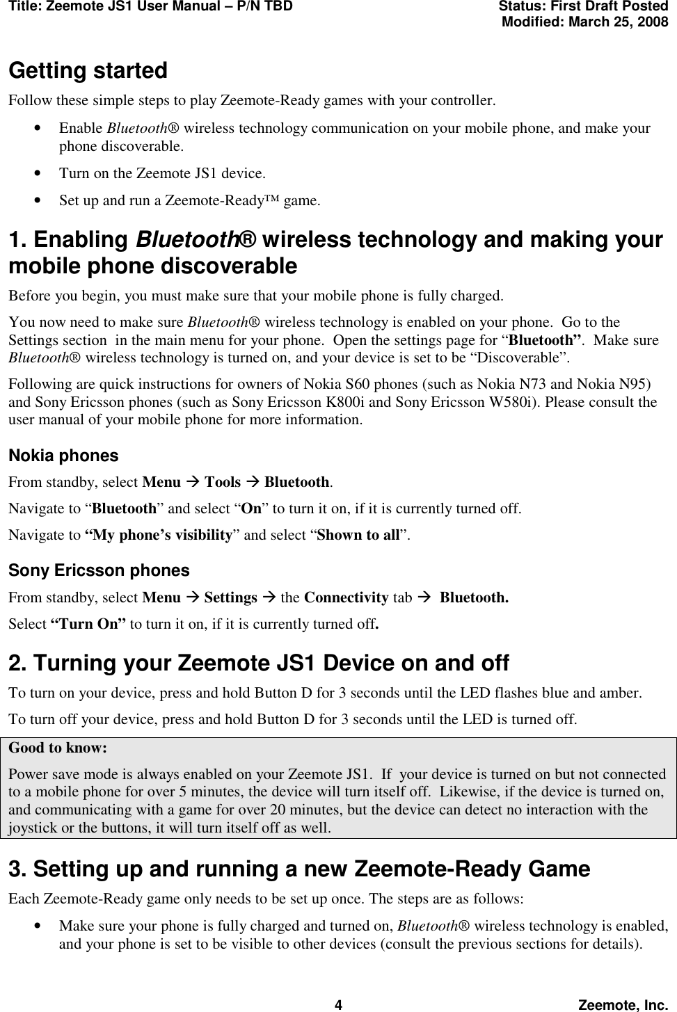 Title: Zeemote JS1 User Manual &ndash; P/N TBD  Status: First Draft Posted  Modified: March 25, 2008  4 Zeemote, Inc. Getting started Follow these simple steps to play Zeemote-Ready games with your controller. &bull;  Enable Bluetooth&reg; wireless technology communication on your mobile phone, and make your phone discoverable. &bull;  Turn on the Zeemote JS1 device. &bull;  Set up and run a Zeemote-Ready&trade; game.  1. Enabling Bluetooth&reg; wireless technology and making your mobile phone discoverable Before you begin, you must make sure that your mobile phone is fully charged. You now need to make sure Bluetooth&reg; wireless technology is enabled on your phone.  Go to the Settings section  in the main menu for your phone.  Open the settings page for &ldquo;Bluetooth&rdquo;.  Make sure Bluetooth&reg; wireless technology is turned on, and your device is set to be &ldquo;Discoverable&rdquo;. Following are quick instructions for owners of Nokia S60 phones (such as Nokia N73 and Nokia N95) and Sony Ericsson phones (such as Sony Ericsson K800i and Sony Ericsson W580i). Please consult the user manual of your mobile phone for more information. Nokia phones From standby, select Menu &AElig; Tools &AElig; Bluetooth.   Navigate to &ldquo;Bluetooth&rdquo; and select &ldquo;On&rdquo; to turn it on, if it is currently turned off. Navigate to &ldquo;My phone&rsquo;s visibility&rdquo; and select &ldquo;Shown to all&rdquo;. Sony Ericsson phones From standby, select Menu &AElig; Settings &AElig; the Connectivity tab &AElig;  Bluetooth. Select &ldquo;Turn On&rdquo; to turn it on, if it is currently turned off.  2. Turning your Zeemote JS1 Device on and off To turn on your device, press and hold Button D for 3 seconds until the LED flashes blue and amber. To turn off your device, press and hold Button D for 3 seconds until the LED is turned off. Good to know: Power save mode is always enabled on your Zeemote JS1.  If  your device is turned on but not connected to a mobile phone for over 5 minutes, the device will turn itself off.  Likewise, if the device is turned on, and communicating with a game for over 20 minutes, but the device can detect no interaction with the joystick or the buttons, it will turn itself off as well. 3. Setting up and running a new Zeemote-Ready Game Each Zeemote-Ready game only needs to be set up once. The steps are as follows: &bull;  Make sure your phone is fully charged and turned on, Bluetooth&reg; wireless technology is enabled, and your phone is set to be visible to other devices (consult the previous sections for details). 