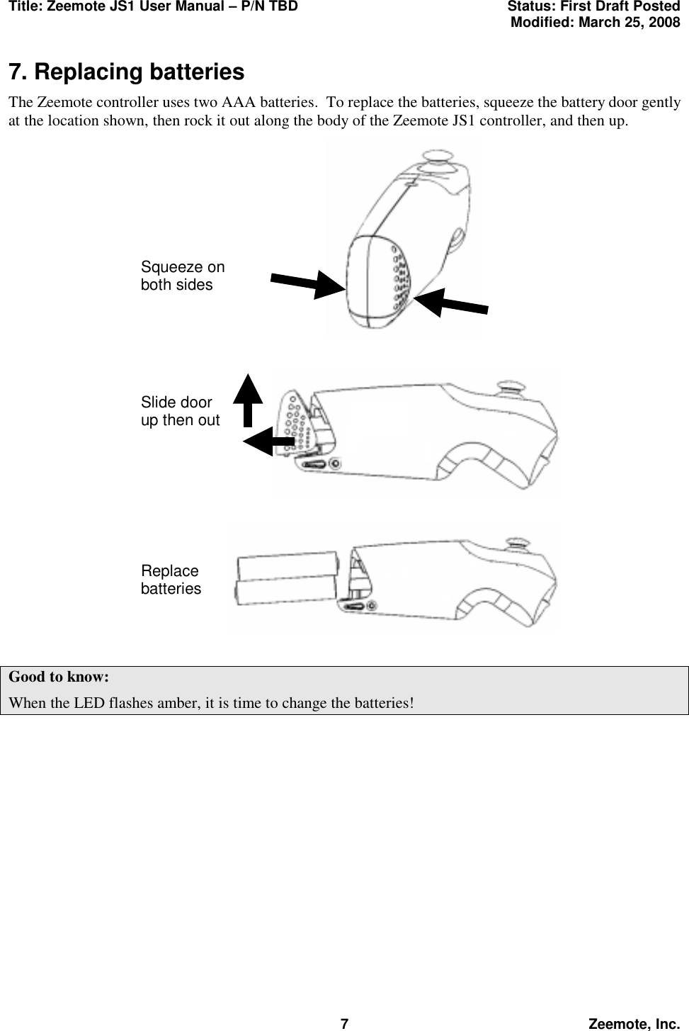 Title: Zeemote JS1 User Manual &ndash; P/N TBD  Status: First Draft Posted  Modified: March 25, 2008  7 Zeemote, Inc. 7. Replacing batteries The Zeemote controller uses two AAA batteries.  To replace the batteries, squeeze the battery door gently at the location shown, then rock it out along the body of the Zeemote JS1 controller, and then up.   Good to know: When the LED flashes amber, it is time to change the batteries! Squeeze on both sides Slide door up then out Replace batteries 