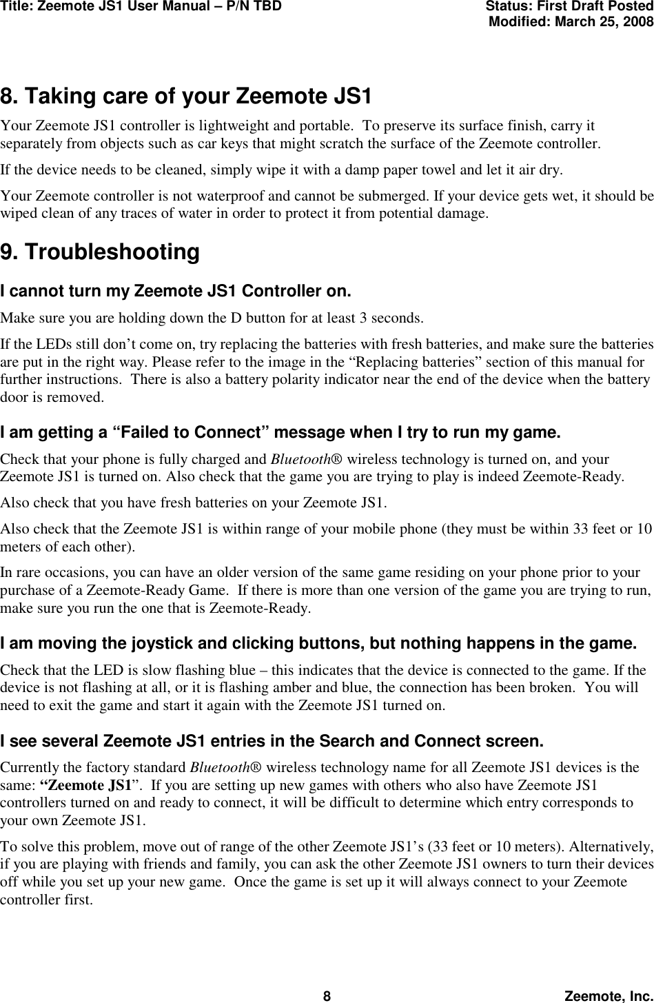 Title: Zeemote JS1 User Manual &ndash; P/N TBD  Status: First Draft Posted  Modified: March 25, 2008  8 Zeemote, Inc.  8. Taking care of your Zeemote JS1 Your Zeemote JS1 controller is lightweight and portable.  To preserve its surface finish, carry it separately from objects such as car keys that might scratch the surface of the Zeemote controller. If the device needs to be cleaned, simply wipe it with a damp paper towel and let it air dry. Your Zeemote controller is not waterproof and cannot be submerged. If your device gets wet, it should be wiped clean of any traces of water in order to protect it from potential damage. 9. Troubleshooting I cannot turn my Zeemote JS1 Controller on. Make sure you are holding down the D button for at least 3 seconds.  If the LEDs still don&rsquo;t come on, try replacing the batteries with fresh batteries, and make sure the batteries are put in the right way. Please refer to the image in the &ldquo;Replacing batteries&rdquo; section of this manual for further instructions.  There is also a battery polarity indicator near the end of the device when the battery door is removed. I am getting a &ldquo;Failed to Connect&rdquo; message when I try to run my game. Check that your phone is fully charged and Bluetooth&reg; wireless technology is turned on, and your Zeemote JS1 is turned on. Also check that the game you are trying to play is indeed Zeemote-Ready.  Also check that you have fresh batteries on your Zeemote JS1. Also check that the Zeemote JS1 is within range of your mobile phone (they must be within 33 feet or 10 meters of each other). In rare occasions, you can have an older version of the same game residing on your phone prior to your purchase of a Zeemote-Ready Game.  If there is more than one version of the game you are trying to run, make sure you run the one that is Zeemote-Ready. I am moving the joystick and clicking buttons, but nothing happens in the game. Check that the LED is slow flashing blue &ndash; this indicates that the device is connected to the game. If the device is not flashing at all, or it is flashing amber and blue, the connection has been broken.  You will need to exit the game and start it again with the Zeemote JS1 turned on. I see several Zeemote JS1 entries in the Search and Connect screen. Currently the factory standard Bluetooth&reg; wireless technology name for all Zeemote JS1 devices is the same: &ldquo;Zeemote JS1&rdquo;.  If you are setting up new games with others who also have Zeemote JS1 controllers turned on and ready to connect, it will be difficult to determine which entry corresponds to your own Zeemote JS1.  To solve this problem, move out of range of the other Zeemote JS1&rsquo;s (33 feet or 10 meters). Alternatively, if you are playing with friends and family, you can ask the other Zeemote JS1 owners to turn their devices off while you set up your new game.  Once the game is set up it will always connect to your Zeemote controller first. 