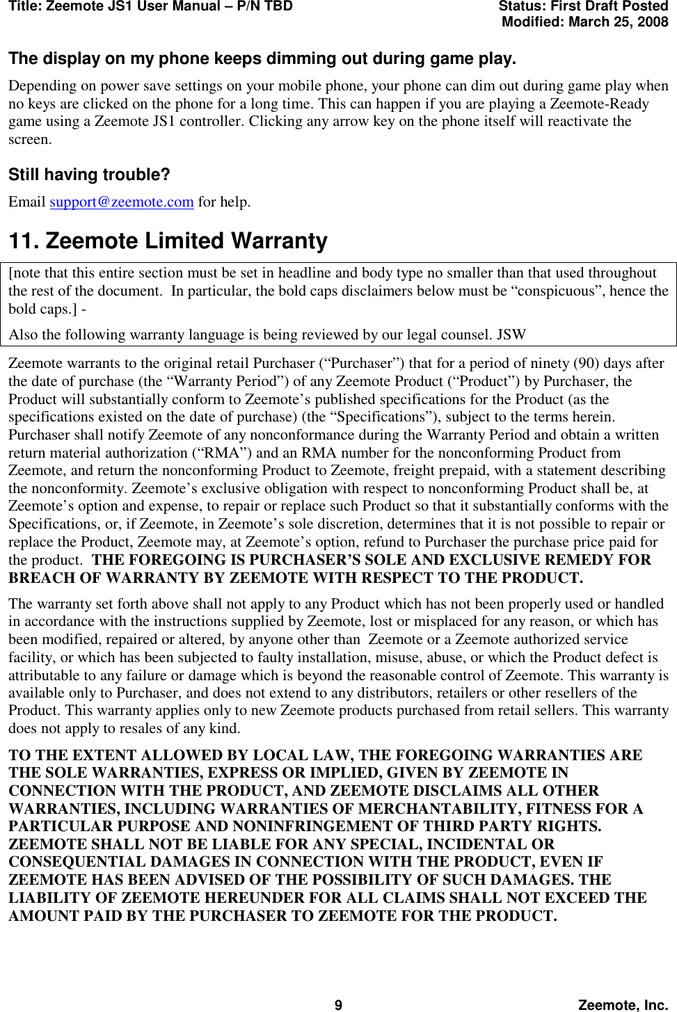 Title: Zeemote JS1 User Manual &ndash; P/N TBD  Status: First Draft Posted  Modified: March 25, 2008  9 Zeemote, Inc. The display on my phone keeps dimming out during game play. Depending on power save settings on your mobile phone, your phone can dim out during game play when no keys are clicked on the phone for a long time. This can happen if you are playing a Zeemote-Ready game using a Zeemote JS1 controller. Clicking any arrow key on the phone itself will reactivate the screen. Still having trouble? Email support@zeemote.com for help. 11. Zeemote Limited Warranty [note that this entire section must be set in headline and body type no smaller than that used throughout the rest of the document.  In particular, the bold caps disclaimers below must be &ldquo;conspicuous&rdquo;, hence the bold caps.] -   Also the following warranty language is being reviewed by our legal counsel. JSW Zeemote warrants to the original retail Purchaser (&ldquo;Purchaser&rdquo;) that for a period of ninety (90) days after the date of purchase (the &ldquo;Warranty Period&rdquo;) of any Zeemote Product (&ldquo;Product&rdquo;) by Purchaser, the Product will substantially conform to Zeemote&rsquo;s published specifications for the Product (as the specifications existed on the date of purchase) (the &ldquo;Specifications&rdquo;), subject to the terms herein. Purchaser shall notify Zeemote of any nonconformance during the Warranty Period and obtain a written return material authorization (&ldquo;RMA&rdquo;) and an RMA number for the nonconforming Product from Zeemote, and return the nonconforming Product to Zeemote, freight prepaid, with a statement describing the nonconformity. Zeemote&rsquo;s exclusive obligation with respect to nonconforming Product shall be, at Zeemote&rsquo;s option and expense, to repair or replace such Product so that it substantially conforms with the Specifications, or, if Zeemote, in Zeemote&rsquo;s sole discretion, determines that it is not possible to repair or replace the Product, Zeemote may, at Zeemote&rsquo;s option, refund to Purchaser the purchase price paid for the product.  THE FOREGOING IS PURCHASER&rsquo;S SOLE AND EXCLUSIVE REMEDY FOR BREACH OF WARRANTY BY ZEEMOTE WITH RESPECT TO THE PRODUCT. The warranty set forth above shall not apply to any Product which has not been properly used or handled in accordance with the instructions supplied by Zeemote, lost or misplaced for any reason, or which has been modified, repaired or altered, by anyone other than  Zeemote or a Zeemote authorized service facility, or which has been subjected to faulty installation, misuse, abuse, or which the Product defect is attributable to any failure or damage which is beyond the reasonable control of Zeemote. This warranty is available only to Purchaser, and does not extend to any distributors, retailers or other resellers of the Product. This warranty applies only to new Zeemote products purchased from retail sellers. This warranty does not apply to resales of any kind. TO THE EXTENT ALLOWED BY LOCAL LAW, THE FOREGOING WARRANTIES ARE THE SOLE WARRANTIES, EXPRESS OR IMPLIED, GIVEN BY ZEEMOTE IN CONNECTION WITH THE PRODUCT, AND ZEEMOTE DISCLAIMS ALL OTHER WARRANTIES, INCLUDING WARRANTIES OF MERCHANTABILITY, FITNESS FOR A PARTICULAR PURPOSE AND NONINFRINGEMENT OF THIRD PARTY RIGHTS. ZEEMOTE SHALL NOT BE LIABLE FOR ANY SPECIAL, INCIDENTAL OR CONSEQUENTIAL DAMAGES IN CONNECTION WITH THE PRODUCT, EVEN IF ZEEMOTE HAS BEEN ADVISED OF THE POSSIBILITY OF SUCH DAMAGES. THE LIABILITY OF ZEEMOTE HEREUNDER FOR ALL CLAIMS SHALL NOT EXCEED THE AMOUNT PAID BY THE PURCHASER TO ZEEMOTE FOR THE PRODUCT. 
