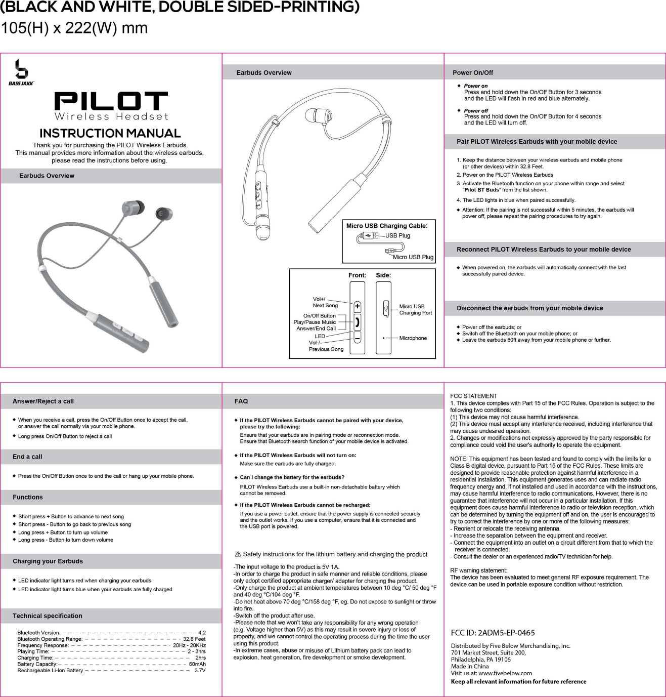 (BLACK AND WHITE, DOUBLE SIDED-PRINTING) 1 05(H) x 222(W) mm PowerOn/Off b Earbuds Overview BASSJAJuf PIL口 TINSTRUCTION MANUAL Thank you for purchasing the PILOT Wireless Earbuds This manual provides more information about the wireless earbuds, please read the instructions before using Earbuds Overview qu u ep acu nMM c-= BZL= rt c M Front: Side: Vol+1 ~II自明白PortNext 50n9 OnlOffButton Play/Pause Music Answer/End Call LE口日I I十M叫Vol-/ Previous 50ng • Poweron Press and hold down the On/Off Butlon for 3 seconds and the LED will f1ash in red and blue alternately • Poweroff Press and hold down the On/Off Butlon for 4 seconds and the LED will turn 。何Pair PILOT Wireless Earbuds with your mobile device 1. Keep the distance between your wireless earbuds and mobile phone (or other devices) within 32.8 Feet 2. Power on the PILOT Wireless Earbuds 3  Activale the Bluetooth function on your phone within range and selecl &quot;Pilot BT Buds&quot; from the list shown 4. The LED lights in blue when paired successfully •  Attention: If the p副ringis not successful within 5 minutes, the ea巾udsw训lpower off, please repeat the  pairing pr，。因duresto try again Disconnect the earbuds from your mobile device Reconnect PILOT Wireless Earbuds to your mobile device • When powered on, the earbuds will automatically connect with the last successfully paired  device • Power off the earbuds; or • Switch。仔theBluetooth on your mobile phone; or • Leave the earbuds 60ft away from your m。国lephone or further FCC STATEMENT Answer/Reject a call FAQ 1. This device complies with Part 15 ofthe FCC Rules. Operation is su叫ectto the following two conditions • When you receive a call, press the On/Off Button once to ac田ptthe臼11，•  If the PILOT Wireless Earbuds cannot be paired with your device,  (1) This device may not cause hannful interference (2) This device must accept any interference received, including interference that 。ranswer the call normally via your mobile phone please try the folJowing  may cause undesired叩eration•  Long press OnlOff Button to reject a臼11Ensure that your earbuds are in pairing mode or reconnection mode 2. Changes or modifications not expressly approved by the pa此yresponsible for Ensure that Bluetooth search fundion of your mobile device is activated compliance∞uld void the user&apos;s authority to ope旧tethe equipment End a call • If the PILOT Wireless Earbuds will not turn on  NOTE: This equipment has been tested and found to comply with the limits for a Make sure the earbuds are fully charged C国ssB digital device，阴阳uantto Part 15 of the FCC Rules. These limits are designed to provide reasonable protection against hannful interference in a •  Press the On/Off Button once to end the call or hang up your mobile phone  •  Can 1 change the battery for the earbuds?  residential installation. This equipment generates uses and can rad旧teradio PILOT Wireless Ea巾udsuse a built-in non-detachable battery which frequency energy and, if not installed and used in accordance with the instruct旧n s，臼nnotbe removed may cause harmful interference to radio communications. However, there is no Functions guarantee that interference will not occur in a pa而cularinstallation. If this • If the PILOT Wireless Earbuds cannot be recharged:  equipment does cause harmful interference to radio or television re四ption，which If you use a power outlet, ensure that the power supply is connected securely  can be determined by turning the equipment 0肝andon, the user is encouraged to •  Short press + Button to advance to next song and the outlet works. If you use a ∞mputer， ensure that it is connected and 的tocorrect the interference by one or more of the following measures •  Short press -Button to go back to previous song the USB port is powered  -Reorient or relocate the receiving antenna •  Long press + Button to turn up volume  Increase the separation between the equipment and rec创ver•  Long press -Button to turn down volume  -Connect the equipment into an outlet on a circuit different from that to which the receiver is connected .&amp; Safety instructions for the lithium batte叩andcharging the product Consult the dealer町anexpenen由dradiofTV technidan for help Charging your Earbuds The input voltage to the product is 5V 1A  RF waming statement -In order to charge the product in safe manner and reliable∞nditions， please  The device has been evaluated to meet general RF exposure requirement. The • LED indicator light turns red when charging your earbuds 。nlyadopt certified appropriate chargerl adapter for charging the  product  device can be used in porta剧eexposure condition without restriction • LED indicator light turns blue when your国rbudsare fully charged  Only charge the product at amb旧时temperaturesbetween 10 deg oC/50 de时9oF and 40 deg oC/l04 deg oF 00 not heat above 70 deg oC/158 deg oF, eg. 00 not expose to sunlight or throw intofire Technical specification Switch off the product after use -Please note that we won&apos;t take any responsibility for any wrong operation Bluetooth Version: --------------------- 4.2  (e.g. Voltage higher than 5V) as this may result in severe inju叩。rlossofFCC ID: 2ADMS-EP-046S Bluetooth Operating Range: ----------------32.8 Feet prope即，andwe臼nnot∞ntrolthe operating process during the time the user Frequency Response:  ----------------. 20Hz -20KHz  using this product Oistributed by Five 8elow Merchandising, Inc Playing Time: - - - - - - - - - - - - - - - - - - - - - - 2 - 3hrs -In extreme臼ses，abuse or misuse of Lithium batte叩packcan lead to  701 Market Street, Suite 200, ChargingTime:---------------------- 2hrs  explosion, heat generation, fire development or smoke development  Philadelphia, PA 19106 Ba忧eryCapacity:---------------------60mAh Made in China Rechargeable Li-Ion Battery  - - - - - - - - - - - - - - - - - 3.7V  Visit us at: www.fivebelow.com Keep all relevant information for future reference 