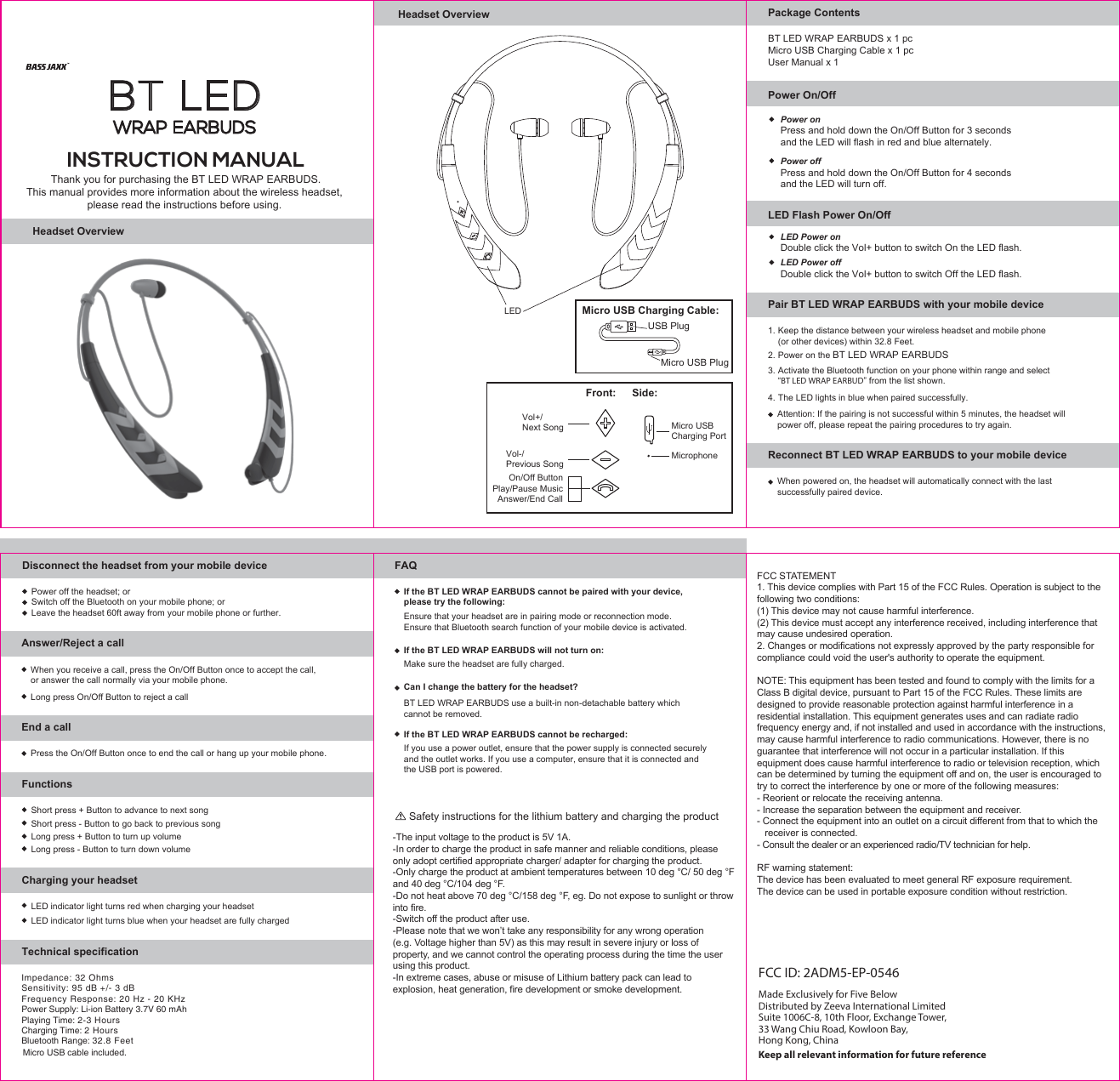 Headset Overview3. Activate the Bluetooth function on your phone within range and select   “BT LED WRAP EARBUD” from the list shown.4. The LED lights in blue when paired successfully.Attention: If the pairing is not successful within 5 minutes, the headset will power off, please repeat the pairing procedures to try again. Pair BT LED WRAP EARBUDS with your mobile device1. Keep the distance between your wireless headset and mobile phone   (or other devices) within 32.8 Feet.2. Power on the BT LED WRAP EARBUDSReconnect BT LED WRAP EARBUDS to your mobile deviceWhen powered on, the headset will automatically connect with the last successfully paired device.Disconnect the headset from your mobile deviceLeave the headset 60ft away from your mobile phone or further.Power off the headset; orSwitch off the Bluetooth on your mobile phone; orAnswer/Reject a callEnd a callWhen you receive a call, press the On/Off Button once to accept the call,or answer the call normally via your mobile phone.Long press On/Off Button to reject a callPress the On/Off Button once to end the call or hang up your mobile phone.Technical specificationFAQFCC ID: 2ADM5-EP-0546Made Exclusively for Five BelowDistributed by Zeeva International LimitedSuite 1006C-8, 10th Floor, Exchange Tower, 33 Wang Chiu Road, Kowloon Bay,Hong Kong, ChinaKeep all relevant information for future referenceFCC STATEMENT1. This device complies with Part 15 of the FCC Rules. Operation is subject to the following two conditions:(1) This device may not cause harmful interference.(2) This device must accept any interference received, including interference that may cause undesired operation.2. Changes or modifications not expressly approved by the party responsible for compliance could void the user&apos;s authority to operate the equipment.NOTE: This equipment has been tested and found to comply with the limits for a Class B digital device, pursuant to Part 15 of the FCC Rules. These limits are designed to provide reasonable protection against harmful interference in a residential installation. This equipment generates uses and can radiate radio frequency energy and, if not installed and used in accordance with the instructions, may cause harmful interference to radio communications. However, there is no guarantee that interference will not occur in a particular installation. If this equipment does cause harmful interference to radio or television reception, which can be determined by turning the equipment off and on, the user is encouraged to try to correct the interference by one or more of the following measures:- Reorient or relocate the receiving antenna.- Increase the separation between the equipment and receiver.- Connect the equipment into an outlet on a circuit different from that to which the    receiver is connected.- Consult the dealer or an experienced radio/TV technician for help.RF warning statement:The device has been evaluated to meet general RF exposure requirement. The device can be used in portable exposure condition without restriction.LED indicator light turns red when charging your headsetLED indicator light turns blue when your headset are fully chargedShort press + Button to advance to next songLong press + Button to turn up volumeLong press - Button to turn down volumeShort press - Button to go back to previous songFunctionsCharging your headsetHeadset OverviewPower On/OffLED Micro USB Charging Cable:USB PlugMicro USB PlugPower onPress and hold down the On/Off Button for 3 seconds and the LED will flash in red and blue alternately.Power offPress and hold down the On/Off Button for 4 seconds and the LED will turn off.LED Flash Power On/OffLED Power on Double click the Vol+ button to switch On the LED flash.LED Power offDouble click the Vol+ button to switch Off the LED flash.If the BT LED WRAP EARBUDS cannot be paired with your device, please try the following:Ensure that your headset are in pairing mode or reconnection mode.Ensure that Bluetooth search function of your mobile device is activated.If the BT LED WRAP EARBUDS will not turn on:Make sure the headset are fully charged.Can I change the battery for the headset?BT LED WRAP EARBUDS use a built-in non-detachable battery whichcannot be removed.If the BT LED WRAP EARBUDS cannot be recharged:If you use a power outlet, ensure that the power supply is connected securely and the outlet works. If you use a computer, ensure that it is connected and the USB port is powered.-The input voltage to the product is 5V 1A.-In order to charge the product in safe manner and reliable conditions, please only adopt certified appropriate charger/ adapter for charging the product.-Only charge the product at ambient temperatures between 10 deg °C/ 50 deg °F and 40 deg °C/104 deg °F.-Do not heat above 70 deg °C/158 deg °F, eg. Do not expose to sunlight or throw into fire.-Switch off the product after use.-Please note that we won’t take any responsibility for any wrong operation (e.g. Voltage higher than 5V) as this may result in severe injury or loss of property, and we cannot control the operating process during the time the user using this product.-In extreme cases, abuse or misuse of Lithium battery pack can lead to explosion, heat generation, fire development or smoke development.Safety instructions for the lithium battery and charging the productThank you for purchasing the BT LED WRAP EARBUDS.This manual provides more information about the wireless headset, please read the instructions before using. INSTRUCTION MANUALVol-/Previous SongOn/Off ButtonPlay/Pause MusicAnswer/End CallVol+/Next SongFront: Side:MicrophoneMicro USB Charging PortPackage ContentsBT LED WRAP EARBUDS x 1 pcMicro USB Charging Cable x 1 pcUser Manual x 1BT LED  WRAP EARBUDSImpedance: 32 Ohms Sensitivity: 95 dB +/- 3 dBFrequency Response: 20 Hz - 20 KHzPower Supply: Li-ion Battery 3.7V 60 mAh  Playing Time: 2-3 HoursCharging Time: 2 HoursBluetooth Range: 32.8 FeetMicro USB cable included.