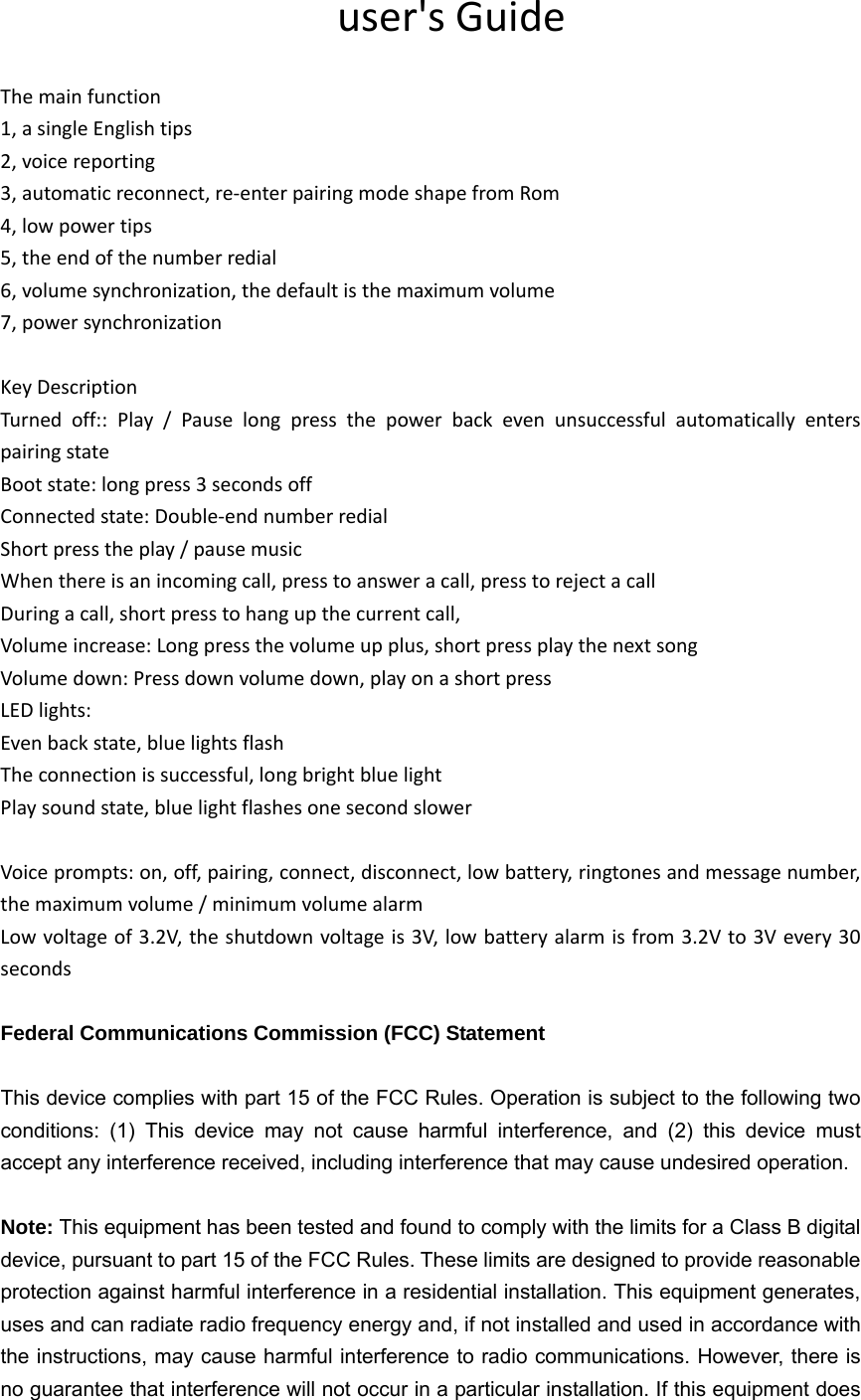                                user&apos;s Guide  The main function 1, a single English tips 2, voice reporting 3, automatic reconnect, re-enter pairing mode shape from Rom 4, low power tips 5, the end of the number redial 6, volume synchronization, the default is the maximum volume 7, power synchronization  Key Description Turned off:: Play / Pause long press the power back even unsuccessful automatically enters pairing state Boot state: long press 3 seconds off Connected state: Double-end number redial Short press the play / pause music When there is an incoming call, press to answer a call, press to reject a call During a call, short press to hang up the current call, Volume increase: Long press the volume up plus, short press play the next song Volume down: Press down volume down, play on a short press LED lights: Even back state, blue lights flash The connection is successful, long bright blue light Play sound state, blue light flashes one second slower  Voice prompts: on, off, pairing, connect, disconnect, low battery, ringtones and message number, the maximum volume / minimum volume alarm Low voltage of 3.2V, the shutdown voltage is 3V, low battery alarm is from 3.2V to 3V every 30 seconds  Federal Communications Commission (FCC) Statement  This device complies with part 15 of the FCC Rules. Operation is subject to the following two conditions: (1) This device may not cause harmful interference, and (2) this device must accept any interference received, including interference that may cause undesired operation.      Note: This equipment has been tested and found to comply with the limits for a Class B digital device, pursuant to part 15 of the FCC Rules. These limits are designed to provide reasonable protection against harmful interference in a residential installation. This equipment generates, uses and can radiate radio frequency energy and, if not installed and used in accordance with the instructions, may cause harmful interference to radio communications. However, there is no guarantee that interference will not occur in a particular installation. If this equipment does 