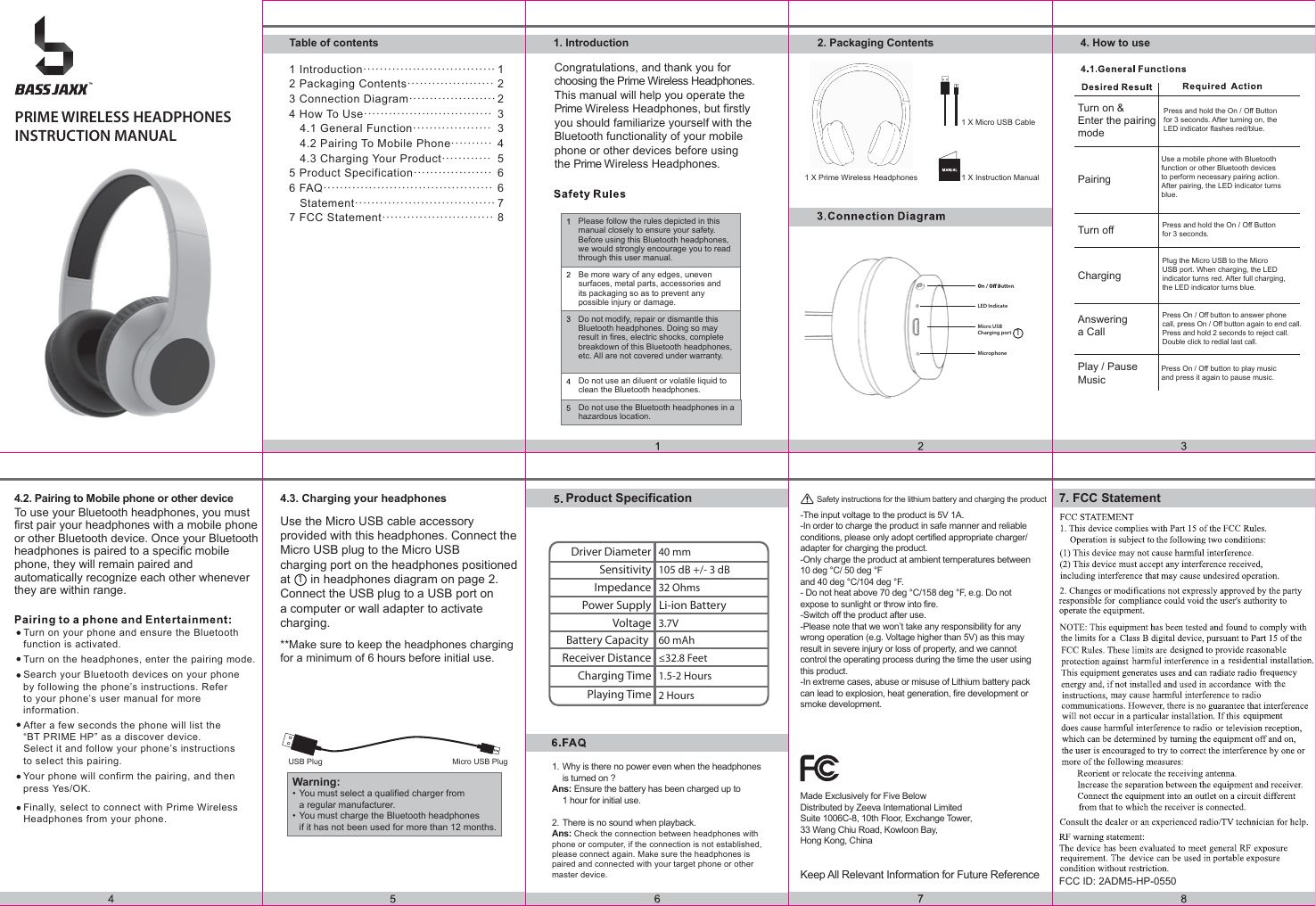 MicrophoneLED IndicateMicro USB Charging portPRIME WIRELESS HEADPHONESINSTRUCTION MANUALCongratulations, and thank you forchoosing the Prime Wireless Headphones.This manual will help you operate the Prime Wireless Headphones, but firstlyyou should familiarize yourself with theBluetooth functionality of your mobilephone or other devices before usingthe Prime Wireless Headphones.1 X Micro USB Cable1 X Instruction ManualTo use your Bluetooth headphones, you mustfirst pair your headphones with a mobile phone or other Bluetooth device. Once your Bluetooth headphones is paired to a specific mobile phone, they will remain paired and automatically recognize each other whenever they are within range.Use a mobile phone with Bluetoothfunction or other Bluetooth devices to perform necessary pairing action.After pairing, the LED indicator turns blue.Plug the Micro USB to the Micro USB port. When charging, the LED indicator turns red. After full charging, the LED indicator turns blue.Answeringa CallProduct SpecificationTurn on your phone and ensure the Bluetoothfunction is activated.Turn on the headphones, enter the pairing mode.Search your Bluetooth devices on your phoneby following the phone’s instructions. Referto your phone’s user manual for more information.After a few seconds the phone will list the “BT PRIME HP” as a discover device. Select it and follow your phone’s instructions to select this pairing.Your phone will confirm the pairing, and thenpress Yes/OK.Use the Micro USB cable accessory provided with this headphones. Connect the Micro USB plug to the Micro USB charging port on the headphones positioned at      in headphones diagram on page 2. Connect the USB plug to a USB port on a computer or wall adapter to activate charging.**Make sure to keep the headphones chargingfor a minimum of 6 hours before initial use. USB Plug Micro USB Plug1Please follow the rules depicted in thismanual closely to ensure your safety.Before using this Bluetooth headphones,we would strongly encourage you to readthrough this user manual.Do not modify, repair or dismantle thisBluetooth headphones. Doing so mayresult in fires, electric shocks, completebreakdown of this Bluetooth headphones,etc. All are not covered under warranty.Be more wary of any edges, unevensurfaces, metal parts, accessories andits packaging so as to prevent any possible injury or damage.Do not use an diluent or volatile liquid toclean the Bluetooth headphones.Do not use the Bluetooth headphones in ahazardous location.1 X Prime Wireless HeadphonesPress and hold the On / Off Button for 3 seconds. After turning on, the LED indicator flashes red/blue.Press and hold the On / Off Button for 3 seconds. Play / Pause MusicPress On / Off button to play music and press it again to pause music.Driver Diameter 40 mm105 dB +/- 3 dB32 OhmsLi-ion Battery3.7V60 mAh≤32.8 Feet1.5-2 Hours2 HoursSensitivityImpedancePower SupplyBattery Capacity VoltageReceiver DistanceCharging TimePlaying Time Press On / Off button to answer phonecall, press On / Off button again to end call.Press and hold 2 seconds to reject call.Double click to redial last call.4.2. Pairing to Mobile phone or other device 4.3. Charging your headphonesFCC ID: 2ADM5-HP-05507. FCC StatementFinally, select to connect with Prime WirelessHeadphones from your phone.ChargingTurn offPairingTurn on &amp;Enter the pairingmode2. Packaging Contents 4. How to use1. IntroductionTable of contents1 Introduction································2 Packaging Contents·····················3 Connection Diagram·····················4 How To Use·······························   4.1 General Function···················   4.2 Pairing To Mobile Phone··········   4.3 Charging Your Product············5 Product Specification···················6 FAQ·········································   Statement··································7 FCC Statement···························12233456678-The input voltage to the product is 5V 1A.-In order to charge the product in safe manner and reliable conditions, please only adopt certified appropriate charger/ adapter for charging the product.-Only charge the product at ambient temperatures between 10 deg °C/ 50 deg °F and 40 deg °C/104 deg °F.- Do not heat above 70 deg °C/158 deg °F, e.g. Do not expose to sunlight or throw into fire.-Switch off the product after use.-Please note that we won’t take any responsibility for any wrong operation (e.g. Voltage higher than 5V) as this may result in severe injury or loss of property, and we cannot control the operating process during the time the user using this product.-In extreme cases, abuse or misuse of Lithium battery pack can lead to explosion, heat generation, fire development or smoke development.Safety instructions for the lithium battery and charging the productMade Exclusively for Five BelowDistributed by Zeeva International LimitedSuite 1006C-8, 10th Floor, Exchange Tower, 33 Wang Chiu Road, Kowloon Bay,Hong Kong, ChinaKeep All Relevant Information for Future ReferenceWarning:• You must select a qualified charger from   a regular manufacturer.• You must charge the Bluetooth headphones   if it has not been used for more than 12 months.11. Why is there no power even when the headphones  is turned on ?Ans: Ensure the battery has been charged up to   1 hour for initial use.2. There is no sound when playback.Ans: Check the connection between headphones with phone or computer, if the connection is not established, please connect again. Make sure the headphones is paired and connected with your target phone or other master device.