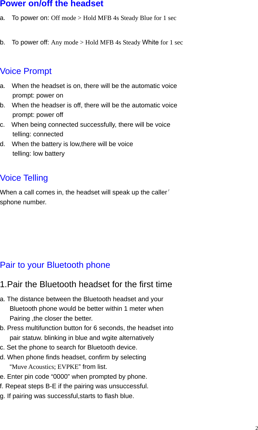   2 Power on/off the headset a.    To power on: Off mode &gt; Hold MFB 4s Steady Blue for 1 sec  b.    To power off: Any mode &gt; Hold MFB 4s Steady White for 1 sec  Voice Prompt a.    When the headset is on, there will be the automatic voice prompt: power on b.    When the headser is off, there will be the automatic voice prompt: power off c.    When being connected successfully, there will be voice telling: connected d.    When the battery is low,there will be voice telling: low battery  Voice Telling When a call comes in, the headset will speak up the caller′ sphone number.      Pair to your Bluetooth phone 1.Pair the Bluetooth headset for the first time a. The distance between the Bluetooth headset and your         Bluetooth phone would be better within 1 meter when Pairing ,the closer the better. b. Press multifunction button for 6 seconds, the headset into       pair statuw. blinking in blue and wgite alternatively c. Set the phone to search for Bluetooth device. d. When phone finds headset, confirm by selecting    “Muve Acoustics; EVPKE” from list. e. Enter pin code “0000” when prompted by phone. f. Repeat steps B-E if the pairing was unsuccessful. g. If pairing was successful,starts to flash blue.  