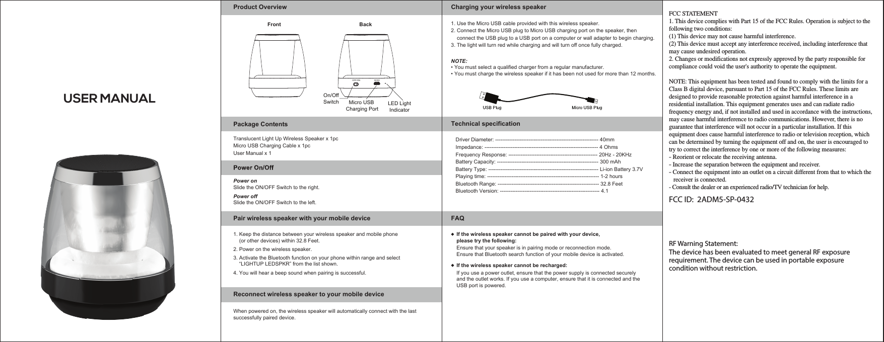 USER MANUAL1. Use the Micro USB cable provided with this wireless speaker. 2. Connect the Micro USB plug to Micro USB charging port on the speaker, then     connect the USB plug to a USB port on a computer or wall adapter to begin charging.3. The light will turn red while charging and will turn off once fully charged.NOTE:Product OverviewPower onSlide the ON/OFF Switch to the right.Slide the ON/OFF Switch to the left.Power offReconnect wireless speaker to your mobile device  4. You will hear a beep sound when pairing is successful. When powered on, the wireless speaker will automatically connect with the last successfully paired device.Pair wireless speaker with your mobile device2. Power on the wireless speaker.3. Activate the Bluetooth function on your phone within range and select     “LIGHTUP LEDSPKR” from the list shown.• You must select a qualified charger from a regular manufacturer. • You must charge the wireless speaker if it has been not used for more than 12 months.Translucent Light Up Wireless Speaker x 1pcMicro USB Charging Cable x 1pcUser Manual x 1Package ContentsFAQIf the wireless speaker cannot be paired with your device, please try the following:Ensure that your speaker is in pairing mode or reconnection mode.Ensure that Bluetooth search function of your mobile device is activated.Charging your wireless speakerTechnical specification1. Keep the distance between your wireless speaker and mobile phone     (or other devices) within 32.8 Feet.Driver Diameter: ----------------------------------------------------------- 40mmImpedance: ----------------------------------------------------------------- 4 OhmsFrequency Response: --------------------------------------------------- 20Hz - 20KHzBattery Capacity: ---------------------------------------------------------- 300 mAhBattery Type: --------------------------------------------------------------- Li-ion Battery 3.7VPlaying time: ---------------------------------------------------------------- 1-2 hours Bluetooth Range: ---------------------------------------------------------- 32.8 FeetBluetooth Version: --------------------------------------------------------- 4.1If the wireless speaker cannot be recharged:If you use a power outlet, ensure that the power supply is connected securely and the outlet works. If you use a computer, ensure that it is connected and the USB port is powered.FCC STATEMENT1. This device complies with Part 15 of the FCC Rules. Operation is subject to the following two conditions:(1) This device may not cause harmful interference.(2) This device must accept any interference received, including interference that may cause undesired operation.2. Changes or modifications not expressly approved by the party responsible for compliance could void the user&apos;s authority to operate the equipment.NOTE: This equipment has been tested and found to comply with the limits for a Class B digital device, pursuant to Part 15 of the FCC Rules. These limits are designed to provide reasonable protection against harmful interference in a residential installation. This equipment generates uses and can radiate radio frequency energy and, if not installed and used in accordance with the instructions, may cause harmful interference to radio communications. However, there is no guarantee that interference will not occur in a particular installation. If this equipment does cause harmful interference to radio or television reception, which can be determined by turning the equipment off and on, the user is encouraged to try to correct the interference by one or more of the following measures:- Reorient or relocate the receiving antenna.- Increase the separation between the equipment and receiver.- Connect the equipment into an outlet on a circuit different from that to which the    receiver is connected.- Consult the dealer or an experienced radio/TV technician for help.FCC ID:  2ADM5-SP-0432  RF Warning Statement:The device has been evaluated to meet general RF exposurerequirement. The device can be used in portable exposurecondition without restriction.Front BackOn/OffSwitch Micro USB Charging PortOFF/ON DC5VLED LightIndicator