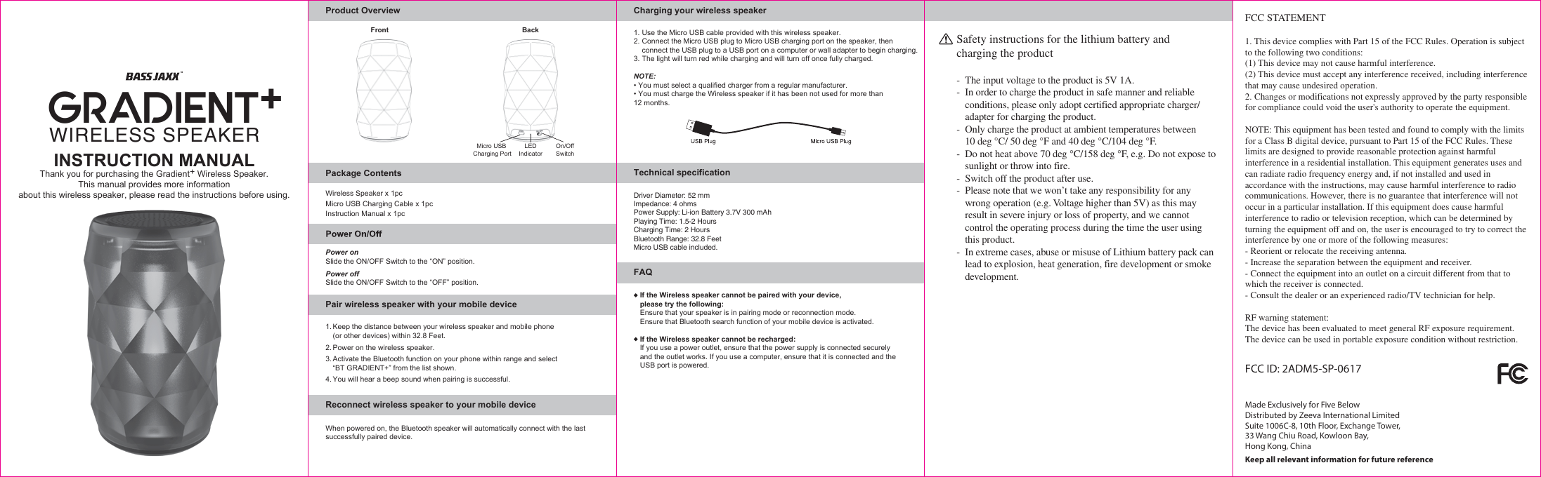 INSTRUCTION MANUALThank you for purchasing the Gradient+ Wireless Speaker.This manual provides more information about this wireless speaker, please read the instructions before using.BackFrontDriver Diameter: 52 mmImpedance: 4 ohmsPower Supply: Li-ion Battery 3.7V 300 mAhPlaying Time: 1.5-2 HoursCharging Time: 2 HoursBluetooth Range: 32.8 FeetMicro USB cable included.Product OverviewPower onSlide the ON/OFF Switch to the “ON” position.Slide the ON/OFF Switch to the “OFF” position.Power offReconnect wireless speaker to your mobile deviceWhen powered on, the Bluetooth speaker will automatically connect with the last successfully paired device.Pair wireless speaker with your mobile deviceWireless Speaker x 1pcMicro USB Charging Cable x 1pcInstruction Manual x 1pcPackage ContentsFAQCharging your wireless speakerTechnical specificationFCC ID: 2ADM5-SP-0617Keep all relevant information for future referenceFCC STATEMENT1. This device complies with Part 15 of the FCC Rules. Operation is subject to the following two conditions:(1) This device may not cause harmful interference.(2) This device must accept any interference received, including interference that may cause undesired operation.2. Changes or modifications not expressly approved by the party responsible for compliance could void the user&apos;s authority to operate the equipment.NOTE: This equipment has been tested and found to comply with the limits for a Class B digital device, pursuant to Part 15 of the FCC Rules. These limits are designed to provide reasonable protection against harmful interference in a residential installation. This equipment generates uses and can radiate radio frequency energy and, if not installed and used in accordance with the instructions, may cause harmful interference to radio communications. However, there is no guarantee that interference will not occur in a particular installation. If this equipment does cause harmful interference to radio or television reception, which can be determined by turning the equipment off and on, the user is encouraged to try to correct the interference by one or more of the following measures:- Reorient or relocate the receiving antenna.- Increase the separation between the equipment and receiver.- Connect the equipment into an outlet on a circuit different from that to which the receiver is connected.- Consult the dealer or an experienced radio/TV technician for help.RF warning statement:The device has been evaluated to meet general RF exposure requirement.The device can be used in portable exposure condition without restriction.Safety instructions for the lithium battery and charging the product-  The input voltage to the product is 5V 1A.-  In order to charge the product in safe manner and reliable  conditions, please only adopt certified appropriate charger/   adapter for charging the product.-  Only charge the product at ambient temperatures between   10 deg °C/ 50 deg °F and 40 deg °C/104 deg °F.-  Do not heat above 70 deg °C/158 deg °F, e.g. Do not expose to  sunlight or throw into fire.-  Switch off the product after use.-  Please note that we won’t take any responsibility for any  wrong operation (e.g. Voltage higher than 5V) as this may  result in severe injury or loss of property, and we cannot   control the operating process during the time the user using  this product.-  In extreme cases, abuse or misuse of Lithium battery pack can  lead to explosion, heat generation, fire development or smoke development.Micro USB Charging PortOn/OffSwitchLEDIndicatorWIRELESS SPEAKERGRADIENT+Made Exclusively for Five BelowDistributed by Zeeva International LimitedSuite 1006C-8, 10th Floor, Exchange Tower, 33 Wang Chiu Road, Kowloon Bay,Hong Kong, ChinaIf the Wireless speaker cannot be paired with your device, please try the following:Ensure that your speaker is in pairing mode or reconnection mode.Ensure that Bluetooth search function of your mobile device is activated.If the Wireless speaker cannot be recharged:If you use a power outlet, ensure that the power supply is connected securely and the outlet works. If you use a computer, ensure that it is connected and the USB port is powered.1. Use the Micro USB cable provided with this wireless speaker.2. Connect the Micro USB plug to Micro USB charging port on the speaker, then   connect the USB plug to a USB port on a computer or wall adapter to begin charging.3. The light will turn red while charging and will turn off once fully charged.NOTE:• You must select a qualified charger from a regular manufacturer.• You must charge the Wireless speaker if it has been not used for more than 12 months.1. Keep the distance between your wireless speaker and mobile phone  (or other devices) within 32.8 Feet.2. Power on the wireless speaker.3. Activate the Bluetooth function on your phone within range and select  “BT GRADIENT+” from the list shown.4. You will hear a beep sound when pairing is successful.