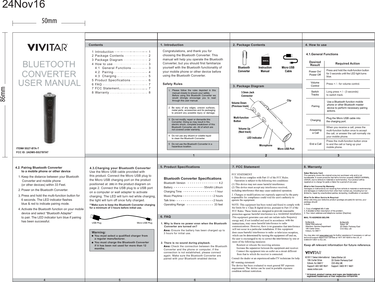 IntroductionPackage ContentsPackage DiagramHow to use 4.1  General Functions4.2  Pairing 4.3  ChargingProduct SpecificationsFAQFCC StatementWarranty123456781234514 5 6 7 82 31. Introduction 2. Package Contents3. Package Diagram5. Product Specifications 8. Warranty7. FCC Statement6. FAQ4.3.Charging your Bluetooth ConverterWarning:1. Why is there no power even when the Bluetooth    Converter are turned on?2. There is no sound during playback.Ans: Ensure the battery has been charged up to 3 hours for initial use.Ans: Check the connection between the BluetoothConverter and the phone or computer, if the connection is not established, please connect again. Make sure the Bluetooth Converter are paired with your Bluetooth enabled device.4. How to useSafety RulesUse the Micro USB cable provided with this product. Connect the Micro USB plug to the Micro USB charging port on the productpositioned at        in the product diagram on page 2. Connect the USB plug to a USB port on a computer or wall adapter to activate charging. The LED will turn red while charging,the light will turn off once fully charged.**Make sure to keep the Bluetooth Converter chargingfor a minimum of 3 hours before initial use. You must select a qualified charger froma regular manufacturer.You must charge the Bluetooth Converterif it has been not used for more than 12months.USB Plug Micro USB PlugContents4.1.General FunctionsCongratulations, and thank you for choosing the Bluetooth Converter. This manual will help you operate the Bluetooth Converter, but you should first familiarize yourself with the Bluetooth functionality of your mobile phone or other device before using the Bluetooth Converter.Please follow the rules depicted in this manual closely to ensure your safety.Before using this Bluetooth Converter we would strongly encourage you to read through this user manual.Be wary of any edges, uneven surfaces, metal parts, accessories and its packagingto prevent any possible injury or damage.Do not modify, repair or dismantle thisConverter. Doing so may result in fire, electric shock, complete breakdown of this Bluetooth Converter, etc. All of which are not covered under warranty.Do not use any diluent or volatile liquidto clean the Bluetooth Converter.Do not use the Bluetooth Converter in a hazardous location.PairingUse a Bluetooth function mobile phone or other Bluetooth masterdevice to perform necessary pairing actions.DesiredResult Required ActionPower On/Power OffSwitchTracksChargingLong press + / - (3 seconds) to switch track.VolumeControl Press + / - for volume control.Plug the Micro USB cable into the charging port.Answeringa CallEnd a CallPress and hold the multi-function button for 3 seconds until the LED light turns blue.When you receive a call, press the multi-function button once to accept the call, or answer the call normally via your mobile phone.Press the multi-function button once to end the call or hang up your mobile phone.4.2. Pairing Bluetooth Converterto a mobile phone or other devicePower on the Bluetooth Converter.Press and hold the multi-function button for 6 seconds. The LED indicator flashes blue &amp; red to indicate pairing mode.Keep the distance between your Bluetooth  Converter and mobile phone(or other devices) within 33 Feet.Activate the Bluetooth function on your mobile device and select “Bluetooth Adapter” to pair. The LED indicator turn blue if pairing has been successful.1.2.3.4.Bluetooth Converter SpecificationsBluetooth Version 4.22 hoursTalk time55mAh Lithium1 hour2 hoursBatteryCharging TimeMusic Playtime33 feetOperating Range12233456778BLUETOOTHCONVERTERUSER MANUALFCC ID: 2ADM5-SS27BTATMicro USB CableInstructionManualClipVolume Down(Previous track)Multi-functionButton Volume Up(Next track)LED Indicator3.5mm Jack ConnectorMicrophoneMicro USB PortBluetoothConverter50mm86mm24Nov16ITEM# SS27-BTA-TAITEM# SS27-BTA-T