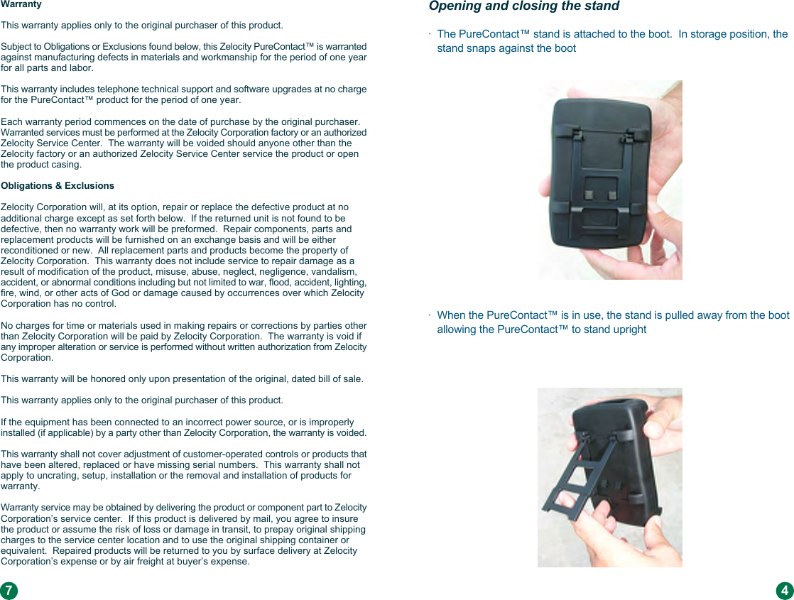 Warranty This warranty applies only to the original purchaser of this product. Subject to Obligations or Exclusions found below, this Zelocity PureContact™ is warranted against manufacturing defects in materials and workmanship for the period of one year for all parts and labor. This warranty includes telephone technical support and software upgrades at no charge for the PureContact™ product for the period of one year. Each warranty period commences on the date of purchase by the original purchaser.  Warranted services must be performed at the Zelocity Corporation factory or an authorized Zelocity Service Center.  The warranty will be voided should anyone other than the Zelocity factory or an authorized Zelocity Service Center service the product or open the product casing.Obligations &amp; Exclusions Zelocity Corporation will, at its option, repair or replace the defective product at no additional charge except as set forth below.  If the returned unit is not found to be defective, then no warranty work will be preformed.  Repair components, parts and replacement products will be furnished on an exchange basis and will be either reconditioned or new.  All replacement parts and products become the property of Zelocity Corporation.  This warranty does not include service to repair damage as a result of modification of the product, misuse, abuse, neglect, negligence, vandalism, accident, or abnormal conditions including but not limited to war, flood, accident, lighting, fire, wind, or other acts of God or damage caused by occurrences over which Zelocity Corporation has no control. No charges for time or materials used in making repairs or corrections by parties other than Zelocity Corporation will be paid by Zelocity Corporation.  The warranty is void if any improper alteration or service is performed without written authorization from Zelocity Corporation. This warranty will be honored only upon presentation of the original, dated bill of sale.This warranty applies only to the original purchaser of this product. If the equipment has been connected to an incorrect power source, or is improperly installed (if applicable) by a party other than Zelocity Corporation, the warranty is voided. This warranty shall not cover adjustment of customer-operated controls or products that have been altered, replaced or have missing serial numbers.  This warranty shall not apply to uncrating, setup, installation or the removal and installation of products for warranty.Warranty service may be obtained by delivering the product or component part to Zelocity Corporation’s service center.  If this product is delivered by mail, you agree to insure the product or assume the risk of loss or damage in transit, to prepay original shipping charges to the service center location and to use the original shipping container or equivalent.  Repaired products will be returned to you by surface delivery at Zelocity Corporation’s expense or by air freight at buyer’s expense.7Opening and closing the stand ·  The PureContact™ stand is attached to the boot.  In storage position, the    stand snaps against the boot  ·  When the PureContact™ is in use, the stand is pulled away from the boot    allowing the PureContact™ to stand upright4