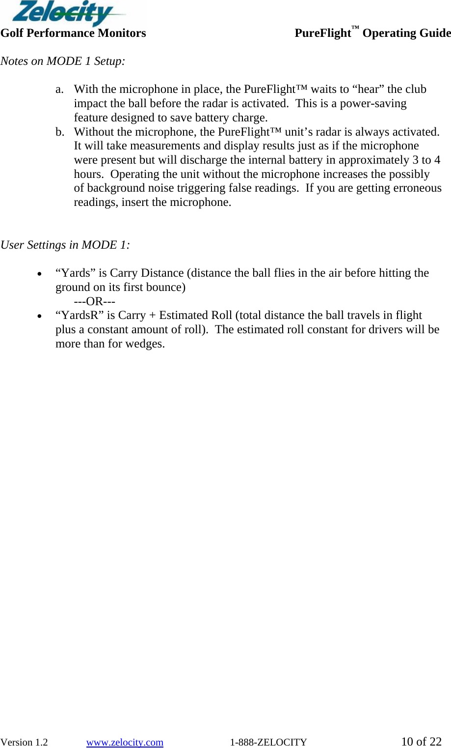  Golf Performance Monitors     PureFlight™ Operating Guide  Version 1.2               www.zelocity.com                          1-888-ZELOCITY  10 of 22 Notes on MODE 1 Setup:  a. With the microphone in place, the PureFlight™ waits to “hear” the club impact the ball before the radar is activated.  This is a power-saving feature designed to save battery charge. b. Without the microphone, the PureFlight™ unit’s radar is always activated.  It will take measurements and display results just as if the microphone were present but will discharge the internal battery in approximately 3 to 4 hours.  Operating the unit without the microphone increases the possibly of background noise triggering false readings.  If you are getting erroneous readings, insert the microphone.   User Settings in MODE 1:    • “Yards” is Carry Distance (distance the ball flies in the air before hitting the ground on its first bounce) ---OR--- • “YardsR” is Carry + Estimated Roll (total distance the ball travels in flight plus a constant amount of roll).  The estimated roll constant for drivers will be more than for wedges. 