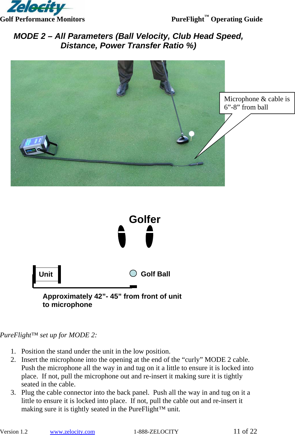  Golf Performance Monitors     PureFlight™ Operating Guide  Version 1.2               www.zelocity.com                          1-888-ZELOCITY  11 of 22 MODE 2 – All Parameters (Ball Velocity, Club Head Speed, Distance, Power Transfer Ratio %)         PureFlight™ set up for MODE 2:    1. Position the stand under the unit in the low position. 2. Insert the microphone into the opening at the end of the “curly” MODE 2 cable.  Push the microphone all the way in and tug on it a little to ensure it is locked into place.  If not, pull the microphone out and re-insert it making sure it is tightly seated in the cable.   3. Plug the cable connector into the back panel.  Push all the way in and tug on it a little to ensure it is locked into place.  If not, pull the cable out and re-insert it making sure it is tightly seated in the PureFlight™ unit.   Unit GolferApproximately 42”- 45” from front of unit to microphone Golf Ball Microphone &amp; cable is 6”-8” from ball  