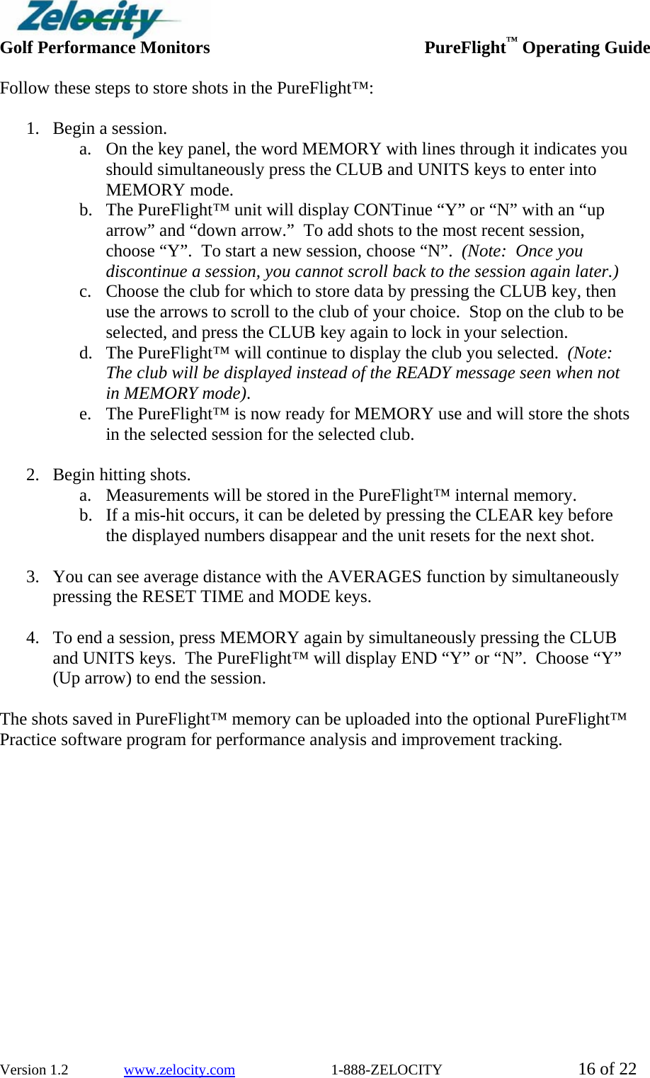  Golf Performance Monitors     PureFlight™ Operating Guide  Version 1.2               www.zelocity.com                          1-888-ZELOCITY  16 of 22 Follow these steps to store shots in the PureFlight™:  1. Begin a session. a. On the key panel, the word MEMORY with lines through it indicates you should simultaneously press the CLUB and UNITS keys to enter into MEMORY mode. b. The PureFlight™ unit will display CONTinue “Y” or “N” with an “up arrow” and “down arrow.”  To add shots to the most recent session, choose “Y”.  To start a new session, choose “N”.  (Note:  Once you discontinue a session, you cannot scroll back to the session again later.) c. Choose the club for which to store data by pressing the CLUB key, then use the arrows to scroll to the club of your choice.  Stop on the club to be selected, and press the CLUB key again to lock in your selection. d. The PureFlight™ will continue to display the club you selected.  (Note:  The club will be displayed instead of the READY message seen when not in MEMORY mode). e. The PureFlight™ is now ready for MEMORY use and will store the shots in the selected session for the selected club.  2. Begin hitting shots.  a. Measurements will be stored in the PureFlight™ internal memory.   b. If a mis-hit occurs, it can be deleted by pressing the CLEAR key before the displayed numbers disappear and the unit resets for the next shot.   3. You can see average distance with the AVERAGES function by simultaneously pressing the RESET TIME and MODE keys.    4. To end a session, press MEMORY again by simultaneously pressing the CLUB and UNITS keys.  The PureFlight™ will display END “Y” or “N”.  Choose “Y” (Up arrow) to end the session.  The shots saved in PureFlight™ memory can be uploaded into the optional PureFlight™ Practice software program for performance analysis and improvement tracking.  