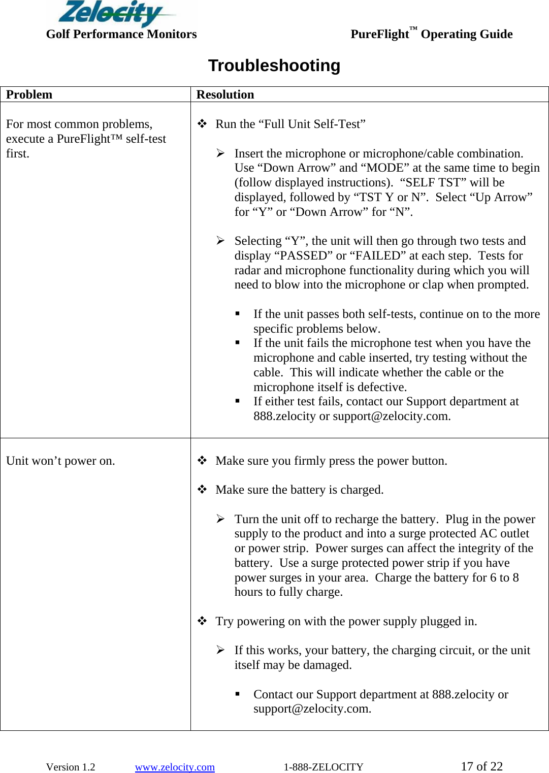  Golf Performance Monitors     PureFlight™ Operating Guide  Version 1.2               www.zelocity.com                          1-888-ZELOCITY  17 of 22 Troubleshooting Problem Resolution   For most common problems, execute a PureFlight™ self-test first.   Run the “Full Unit Self-Test”  ¾ Insert the microphone or microphone/cable combination.  Use “Down Arrow” and “MODE” at the same time to begin (follow displayed instructions).  “SELF TST” will be displayed, followed by “TST Y or N”.  Select “Up Arrow” for “Y” or “Down Arrow” for “N”.    ¾ Selecting “Y”, the unit will then go through two tests and display “PASSED” or “FAILED” at each step.  Tests for radar and microphone functionality during which you will need to blow into the microphone or clap when prompted.   If the unit passes both self-tests, continue on to the more specific problems below.  If the unit fails the microphone test when you have the microphone and cable inserted, try testing without the cable.  This will indicate whether the cable or the microphone itself is defective.  If either test fails, contact our Support department at 888.zelocity or support@zelocity.com.    Unit won’t power on.    Make sure you firmly press the power button.   Make sure the battery is charged.  ¾ Turn the unit off to recharge the battery.  Plug in the power supply to the product and into a surge protected AC outlet or power strip.  Power surges can affect the integrity of the battery.  Use a surge protected power strip if you have power surges in your area.  Charge the battery for 6 to 8 hours to fully charge.     Try powering on with the power supply plugged in.  ¾ If this works, your battery, the charging circuit, or the unit itself may be damaged.   Contact our Support department at 888.zelocity or support@zelocity.com.   
