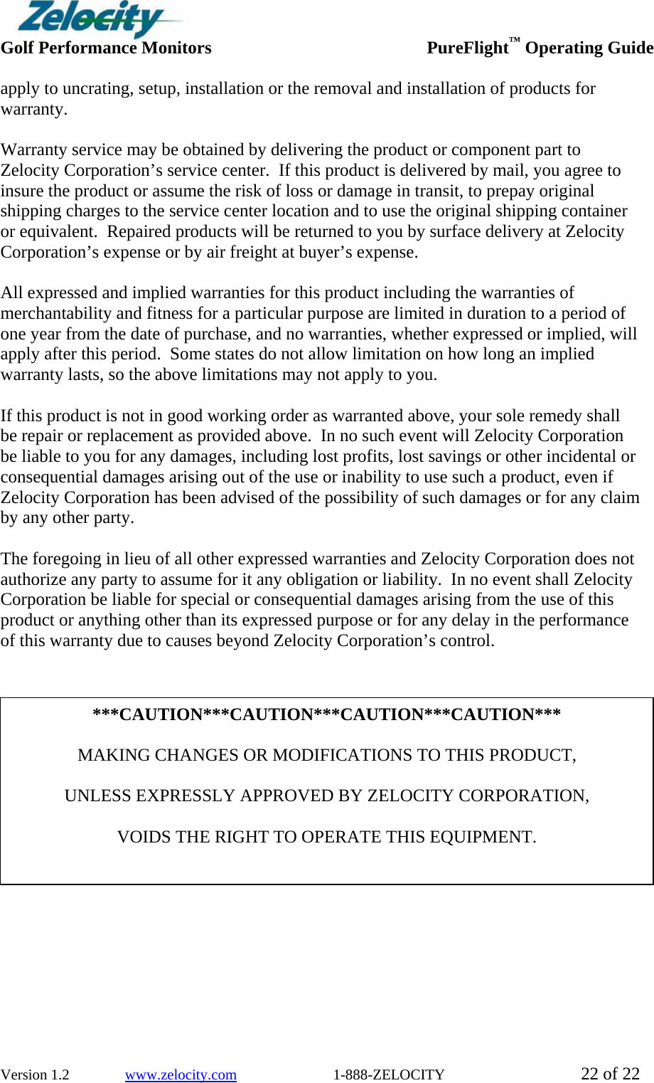  Golf Performance Monitors     PureFlight™ Operating Guide  Version 1.2               www.zelocity.com                          1-888-ZELOCITY  22 of 22 apply to uncrating, setup, installation or the removal and installation of products for warranty.  Warranty service may be obtained by delivering the product or component part to Zelocity Corporation’s service center.  If this product is delivered by mail, you agree to insure the product or assume the risk of loss or damage in transit, to prepay original shipping charges to the service center location and to use the original shipping container or equivalent.  Repaired products will be returned to you by surface delivery at Zelocity Corporation’s expense or by air freight at buyer’s expense.  All expressed and implied warranties for this product including the warranties of merchantability and fitness for a particular purpose are limited in duration to a period of one year from the date of purchase, and no warranties, whether expressed or implied, will apply after this period.  Some states do not allow limitation on how long an implied warranty lasts, so the above limitations may not apply to you.  If this product is not in good working order as warranted above, your sole remedy shall be repair or replacement as provided above.  In no such event will Zelocity Corporation be liable to you for any damages, including lost profits, lost savings or other incidental or consequential damages arising out of the use or inability to use such a product, even if Zelocity Corporation has been advised of the possibility of such damages or for any claim by any other party.  The foregoing in lieu of all other expressed warranties and Zelocity Corporation does not authorize any party to assume for it any obligation or liability.  In no event shall Zelocity Corporation be liable for special or consequential damages arising from the use of this product or anything other than its expressed purpose or for any delay in the performance of this warranty due to causes beyond Zelocity Corporation’s control.                    ***CAUTION***CAUTION***CAUTION***CAUTION***  MAKING CHANGES OR MODIFICATIONS TO THIS PRODUCT,    UNLESS EXPRESSLY APPROVED BY ZELOCITY CORPORATION,  VOIDS THE RIGHT TO OPERATE THIS EQUIPMENT. 