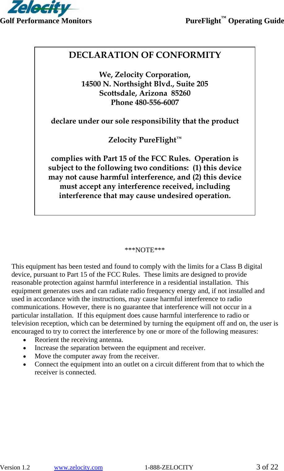  Golf Performance Monitors     PureFlight™ Operating Guide  Version 1.2               www.zelocity.com                          1-888-ZELOCITY  3 of 22                           ***NOTE***  This equipment has been tested and found to comply with the limits for a Class B digital device, pursuant to Part 15 of the FCC Rules.  These limits are designed to provide reasonable protection against harmful interference in a residential installation.  This equipment generates uses and can radiate radio frequency energy and, if not installed and used in accordance with the instructions, may cause harmful interference to radio communications. However, there is no guarantee that interference will not occur in a particular installation.  If this equipment does cause harmful interference to radio or television reception, which can be determined by turning the equipment off and on, the user is encouraged to try to correct the interference by one or more of the following measures: • Reorient the receiving antenna. • Increase the separation between the equipment and receiver. • Move the computer away from the receiver. • Connect the equipment into an outlet on a circuit different from that to which the receiver is connected.   DECLARATION OF CONFORMITY  We, Zelocity Corporation, 14500 N. Northsight Blvd., Suite 205 Scottsdale, Arizona  85260 Phone 480-556-6007  declare under our sole responsibility that the product  Zelocity PureFlight™  complies with Part 15 of the FCC Rules.  Operation is subject to the following two conditions:  (1) this device may not cause harmful interference, and (2) this device must accept any interference received, including interference that may cause undesired operation. 