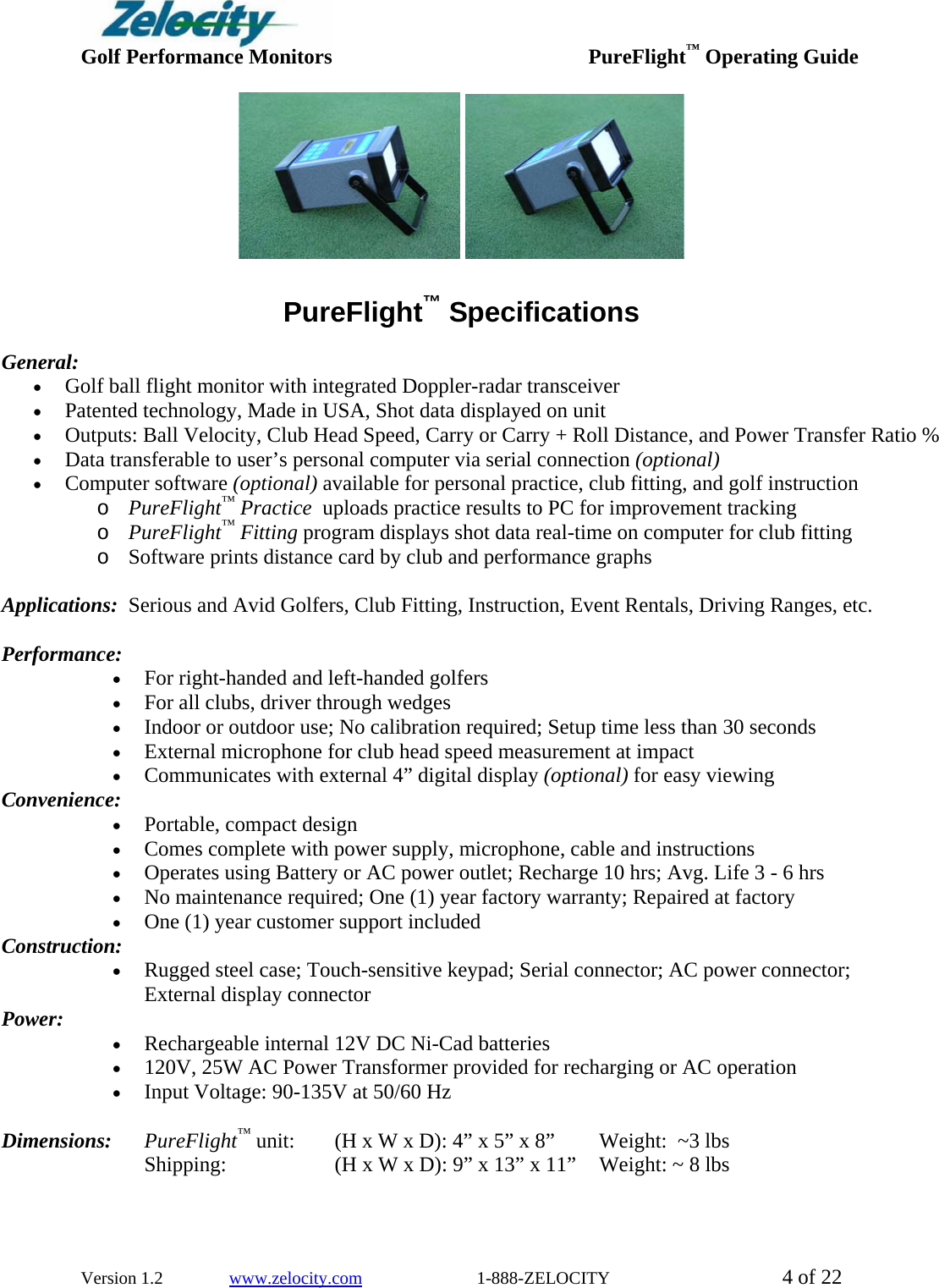  Golf Performance Monitors     PureFlight™ Operating Guide  Version 1.2               www.zelocity.com                          1-888-ZELOCITY  4 of 22        PureFlight™ Specifications  General:    • Golf ball flight monitor with integrated Doppler-radar transceiver • Patented technology, Made in USA, Shot data displayed on unit  • Outputs: Ball Velocity, Club Head Speed, Carry or Carry + Roll Distance, and Power Transfer Ratio % • Data transferable to user’s personal computer via serial connection (optional) • Computer software (optional) available for personal practice, club fitting, and golf instruction  o PureFlight™ Practice  uploads practice results to PC for improvement tracking o PureFlight™ Fitting program displays shot data real-time on computer for club fitting o Software prints distance card by club and performance graphs  Applications:  Serious and Avid Golfers, Club Fitting, Instruction, Event Rentals, Driving Ranges, etc.  Performance:  • For right-handed and left-handed golfers • For all clubs, driver through wedges • Indoor or outdoor use; No calibration required; Setup time less than 30 seconds • External microphone for club head speed measurement at impact • Communicates with external 4” digital display (optional) for easy viewing  Convenience:  • Portable, compact design  • Comes complete with power supply, microphone, cable and instructions • Operates using Battery or AC power outlet; Recharge 10 hrs; Avg. Life 3 - 6 hrs • No maintenance required; One (1) year factory warranty; Repaired at factory • One (1) year customer support included Construction:  • Rugged steel case; Touch-sensitive keypad; Serial connector; AC power connector;   External display connector Power:  • Rechargeable internal 12V DC Ni-Cad batteries   • 120V, 25W AC Power Transformer provided for recharging or AC operation • Input Voltage: 90-135V at 50/60 Hz  Dimensions: PureFlight™ unit:  (H x W x D): 4” x 5” x 8”     Weight:  ~3 lbs Shipping:              (H x W x D): 9” x 13” x 11”    Weight: ~ 8 lbs 