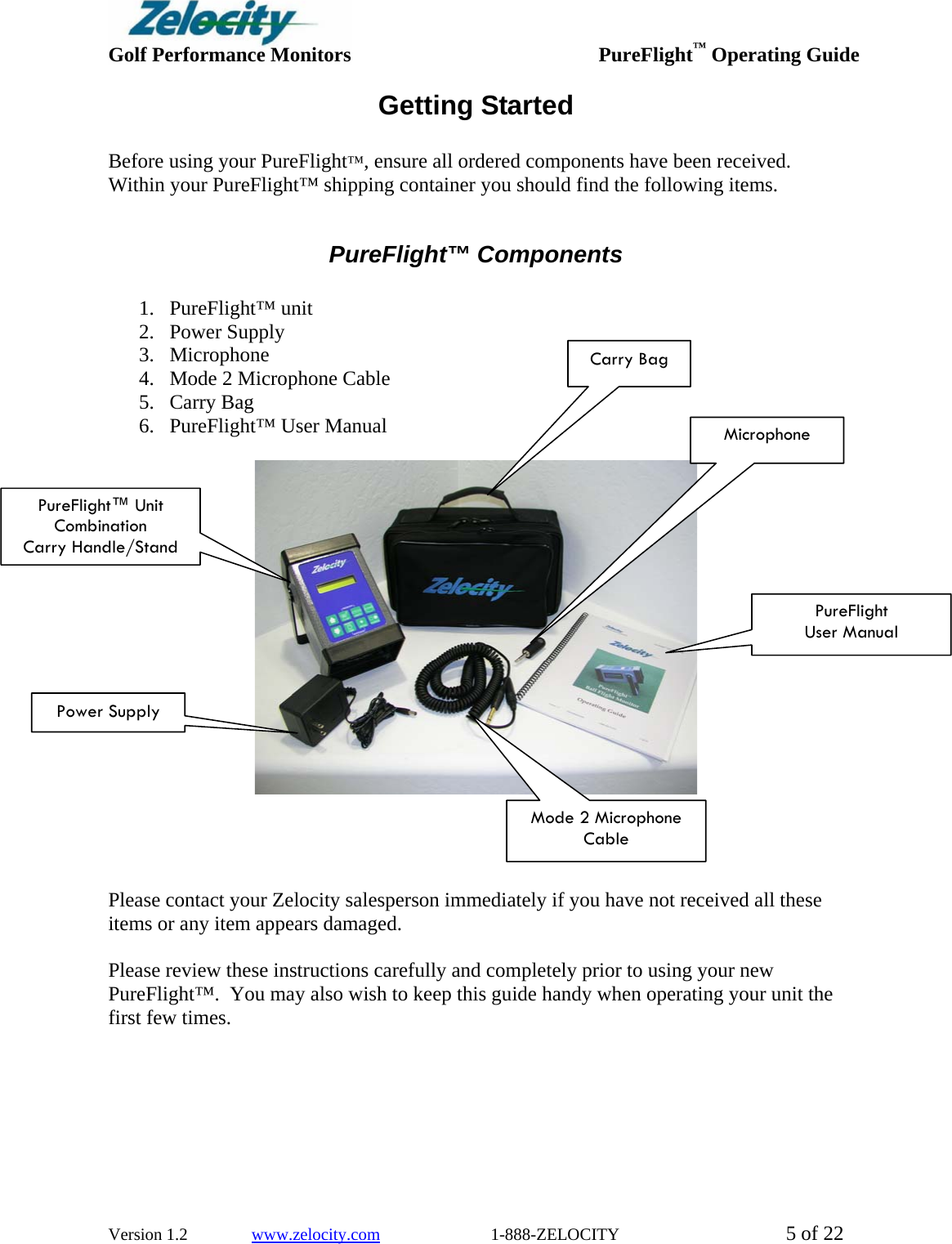  Golf Performance Monitors     PureFlight™ Operating Guide  Version 1.2               www.zelocity.com                          1-888-ZELOCITY  5 of 22 Getting Started  Before using your PureFlight™, ensure all ordered components have been received.  Within your PureFlight™ shipping container you should find the following items.  PureFlight™ Components  1. PureFlight™ unit 2. Power Supply 3. Microphone 4. Mode 2 Microphone Cable 5. Carry Bag 6. PureFlight™ User Manual       Please contact your Zelocity salesperson immediately if you have not received all these items or any item appears damaged.  Please review these instructions carefully and completely prior to using your new PureFlight™.  You may also wish to keep this guide handy when operating your unit the first few times. Carry Bag MicrophoneMode 2 Microphone Cable PureFlight™ Unit Combination Carry Handle/Stand Power Supply PureFlight User Manual 