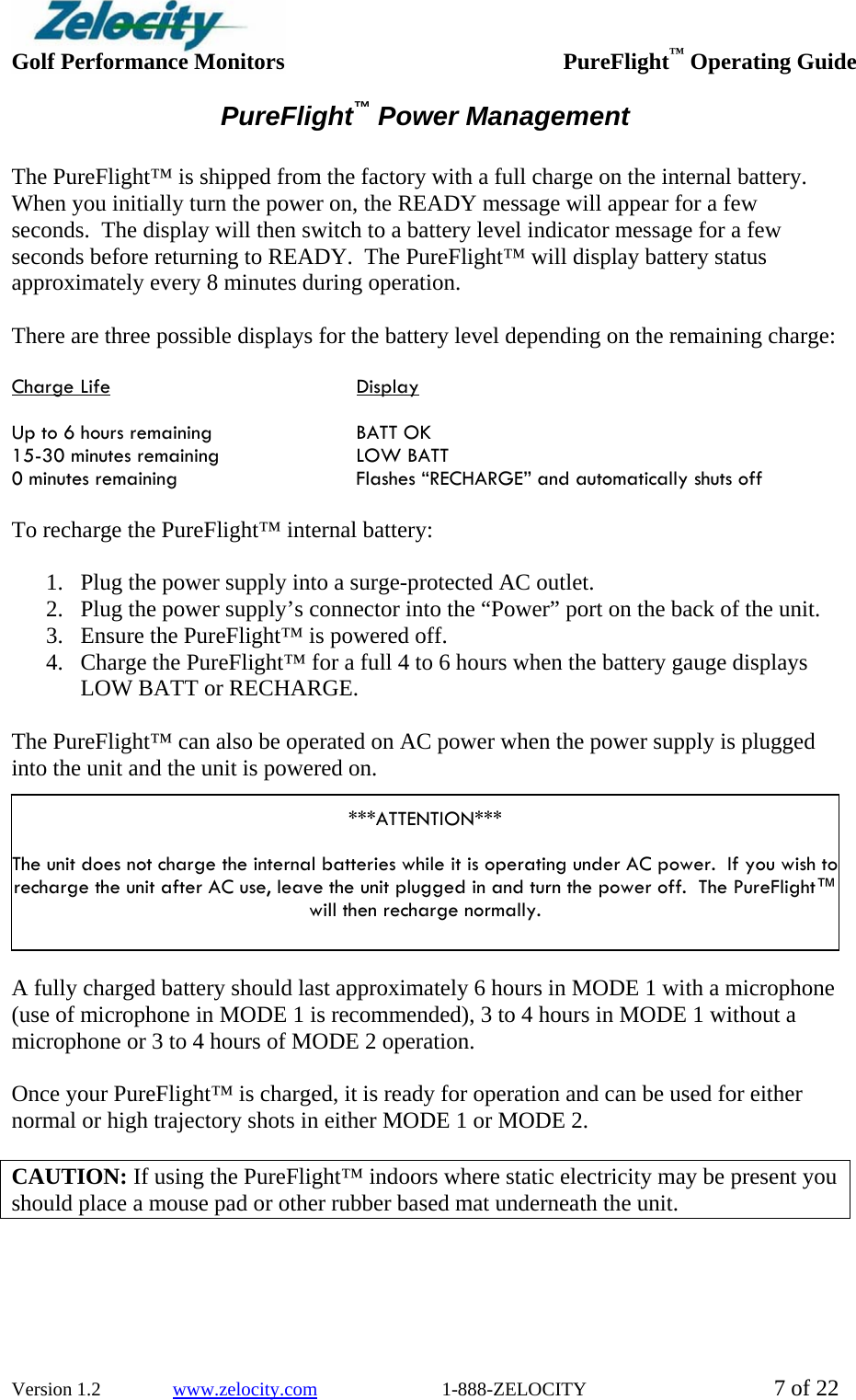  Golf Performance Monitors     PureFlight™ Operating Guide  Version 1.2               www.zelocity.com                          1-888-ZELOCITY  7 of 22 PureFlight™ Power Management  The PureFlight™ is shipped from the factory with a full charge on the internal battery.  When you initially turn the power on, the READY message will appear for a few seconds.  The display will then switch to a battery level indicator message for a few seconds before returning to READY.  The PureFlight™ will display battery status approximately every 8 minutes during operation.  There are three possible displays for the battery level depending on the remaining charge:  Charge Life    Display  Up to 6 hours remaining     BATT OK 15-30 minutes remaining    LOW BATT 0 minutes remaining      Flashes “RECHARGE” and automatically shuts off  To recharge the PureFlight™ internal battery:  1. Plug the power supply into a surge-protected AC outlet. 2. Plug the power supply’s connector into the “Power” port on the back of the unit. 3. Ensure the PureFlight™ is powered off. 4. Charge the PureFlight™ for a full 4 to 6 hours when the battery gauge displays LOW BATT or RECHARGE.  The PureFlight™ can also be operated on AC power when the power supply is plugged into the unit and the unit is powered on.    ***ATTENTION***  The unit does not charge the internal batteries while it is operating under AC power.  If you wish to recharge the unit after AC use, leave the unit plugged in and turn the power off.  The PureFlight™ will then recharge normally.   A fully charged battery should last approximately 6 hours in MODE 1 with a microphone (use of microphone in MODE 1 is recommended), 3 to 4 hours in MODE 1 without a microphone or 3 to 4 hours of MODE 2 operation.  Once your PureFlight™ is charged, it is ready for operation and can be used for either normal or high trajectory shots in either MODE 1 or MODE 2.  CAUTION: If using the PureFlight™ indoors where static electricity may be present you should place a mouse pad or other rubber based mat underneath the unit.    