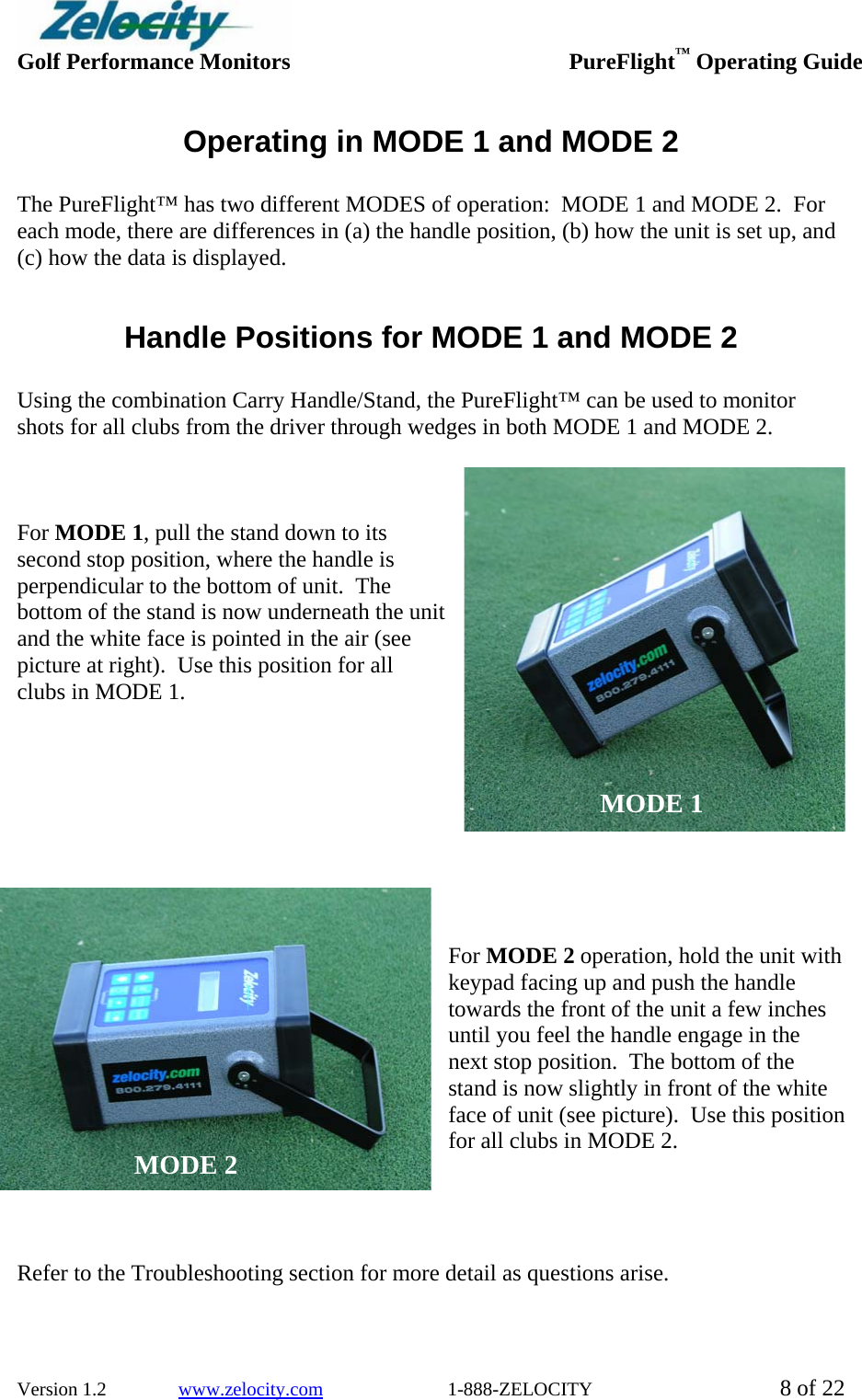  Golf Performance Monitors     PureFlight™ Operating Guide  Version 1.2               www.zelocity.com                          1-888-ZELOCITY  8 of 22 Operating in MODE 1 and MODE 2  The PureFlight™ has two different MODES of operation:  MODE 1 and MODE 2.  For each mode, there are differences in (a) the handle position, (b) how the unit is set up, and (c) how the data is displayed.    Handle Positions for MODE 1 and MODE 2  Using the combination Carry Handle/Stand, the PureFlight™ can be used to monitor shots for all clubs from the driver through wedges in both MODE 1 and MODE 2.      For MODE 1, pull the stand down to its second stop position, where the handle is perpendicular to the bottom of unit.  The bottom of the stand is now underneath the unit and the white face is pointed in the air (see picture at right).  Use this position for all clubs in MODE 1.          For MODE 2 operation, hold the unit with keypad facing up and push the handle towards the front of the unit a few inches until you feel the handle engage in the next stop position.  The bottom of the stand is now slightly in front of the white face of unit (see picture).  Use this position for all clubs in MODE 2.      Refer to the Troubleshooting section for more detail as questions arise.   MODE 1 MODE 2 