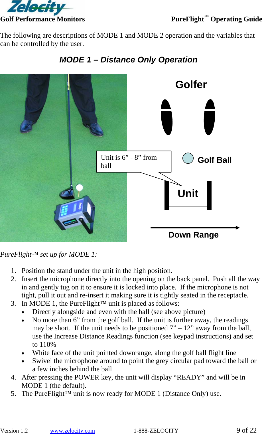  Golf Performance Monitors     PureFlight™ Operating Guide  Version 1.2               www.zelocity.com                          1-888-ZELOCITY  9 of 22 The following are descriptions of MODE 1 and MODE 2 operation and the variables that can be controlled by the user. MODE 1 – Distance Only Operation                  PureFlight™ set up for MODE 1:    1. Position the stand under the unit in the high position. 2. Insert the microphone directly into the opening on the back panel.  Push all the way in and gently tug on it to ensure it is locked into place.  If the microphone is not tight, pull it out and re-insert it making sure it is tightly seated in the receptacle.   3. In MODE 1, the PureFlight™ unit is placed as follows: • Directly alongside and even with the ball (see above picture) • No more than 6” from the golf ball.  If the unit is further away, the readings may be short.  If the unit needs to be positioned 7” – 12” away from the ball, use the Increase Distance Readings function (see keypad instructions) and set to 110% • White face of the unit pointed downrange, along the golf ball flight line  • Swivel the microphone around to point the grey circular pad toward the ball or a few inches behind the ball 4. After pressing the POWER key, the unit will display “READY” and will be in MODE 1 (the default). 5. The PureFlight™ unit is now ready for MODE 1 (Distance Only) use.  Unit Golfer Down Range Golf Ball  Unit is 6” - 8” from ball  