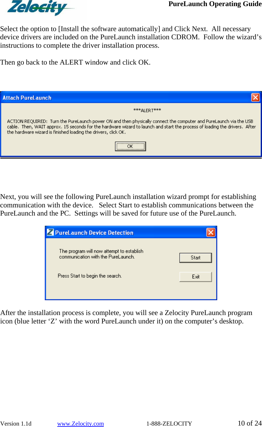  PureLaunch Operating Guide  Version 1.1d                 www.Zelocity.com                            1-888-ZELOCITY  10 of 24  Select the option to [Install the software automatically] and Click Next.  All necessary device drivers are included on the PureLaunch installation CDROM.  Follow the wizard’s instructions to complete the driver installation process.    Then go back to the ALERT window and click OK.         Next, you will see the following PureLaunch installation wizard prompt for establishing communication with the device.   Select Start to establish communications between the PureLaunch and the PC.  Settings will be saved for future use of the PureLaunch.    After the installation process is complete, you will see a Zelocity PureLaunch program icon (blue letter ‘Z’ with the word PureLaunch under it) on the computer’s desktop. 