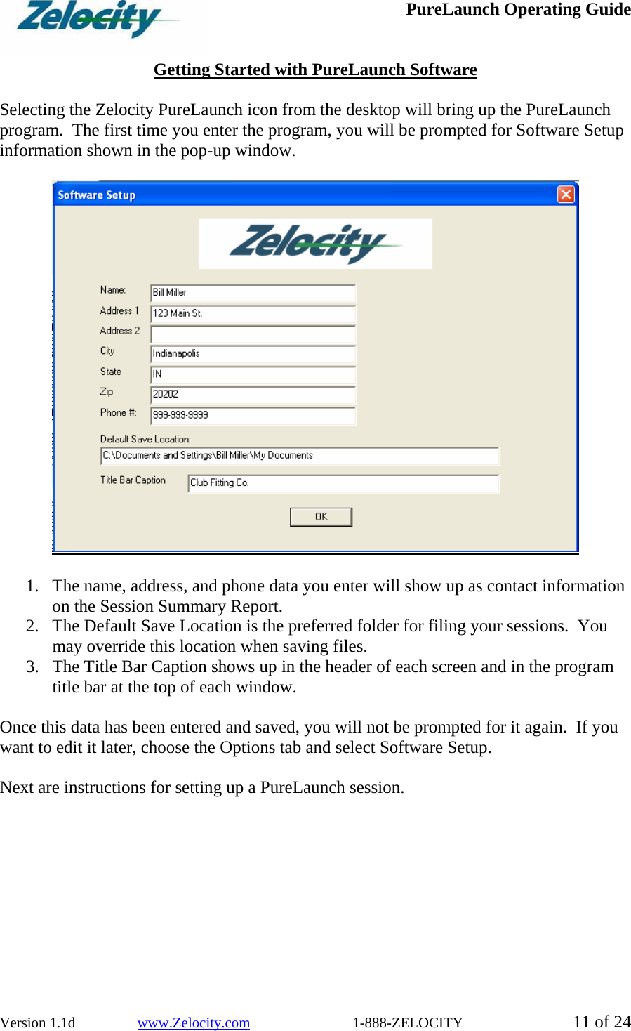  PureLaunch Operating Guide  Version 1.1d                 www.Zelocity.com                            1-888-ZELOCITY  11 of 24  Getting Started with PureLaunch Software  Selecting the Zelocity PureLaunch icon from the desktop will bring up the PureLaunch program.  The first time you enter the program, you will be prompted for Software Setup information shown in the pop-up window.       1. The name, address, and phone data you enter will show up as contact information on the Session Summary Report.   2. The Default Save Location is the preferred folder for filing your sessions.  You may override this location when saving files. 3. The Title Bar Caption shows up in the header of each screen and in the program title bar at the top of each window.  Once this data has been entered and saved, you will not be prompted for it again.  If you want to edit it later, choose the Options tab and select Software Setup.  Next are instructions for setting up a PureLaunch session.  