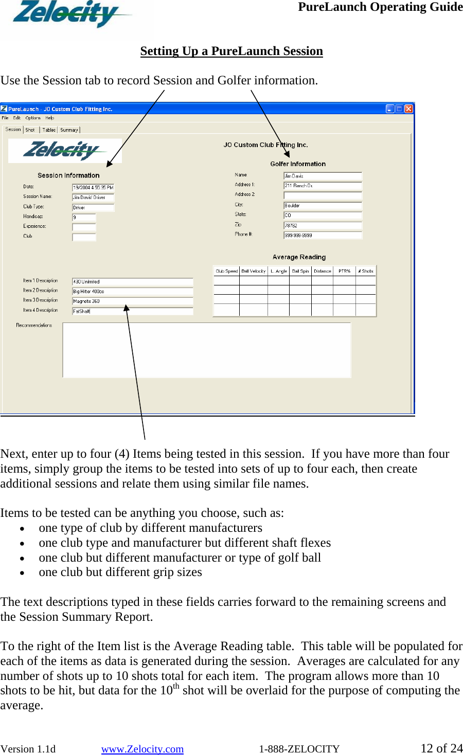  PureLaunch Operating Guide  Version 1.1d                 www.Zelocity.com                            1-888-ZELOCITY  12 of 24  Setting Up a PureLaunch Session  Use the Session tab to record Session and Golfer information.     Next, enter up to four (4) Items being tested in this session.  If you have more than four items, simply group the items to be tested into sets of up to four each, then create additional sessions and relate them using similar file names.     Items to be tested can be anything you choose, such as:  • one type of club by different manufacturers  • one club type and manufacturer but different shaft flexes • one club but different manufacturer or type of golf ball • one club but different grip sizes  The text descriptions typed in these fields carries forward to the remaining screens and the Session Summary Report.    To the right of the Item list is the Average Reading table.  This table will be populated for each of the items as data is generated during the session.  Averages are calculated for any number of shots up to 10 shots total for each item.  The program allows more than 10  shots to be hit, but data for the 10th shot will be overlaid for the purpose of computing the average.   