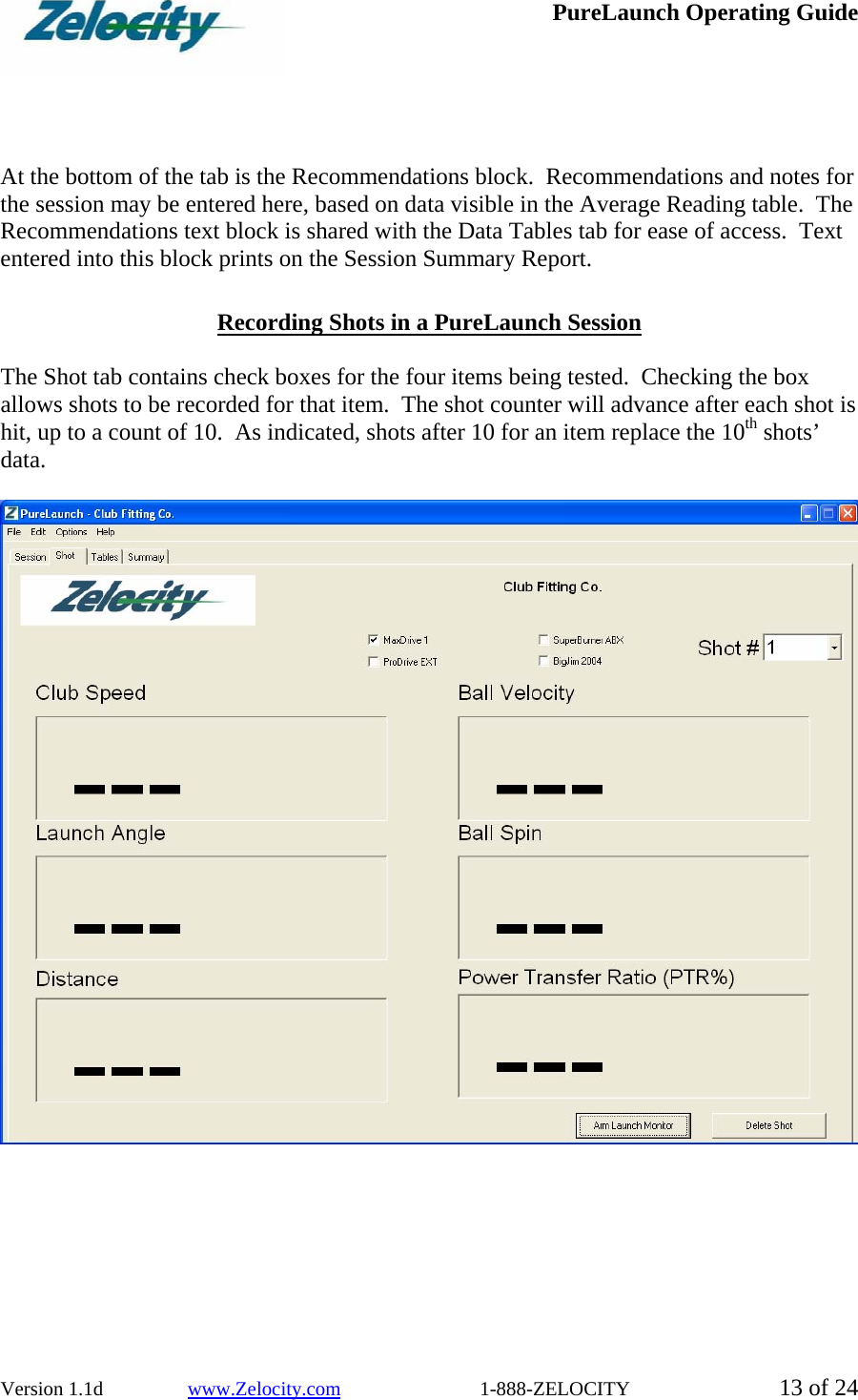  PureLaunch Operating Guide  Version 1.1d                 www.Zelocity.com                            1-888-ZELOCITY  13 of 24     At the bottom of the tab is the Recommendations block.  Recommendations and notes for the session may be entered here, based on data visible in the Average Reading table.  The Recommendations text block is shared with the Data Tables tab for ease of access.  Text entered into this block prints on the Session Summary Report.  Recording Shots in a PureLaunch Session  The Shot tab contains check boxes for the four items being tested.  Checking the box allows shots to be recorded for that item.  The shot counter will advance after each shot is hit, up to a count of 10.  As indicated, shots after 10 for an item replace the 10th shots’ data.    