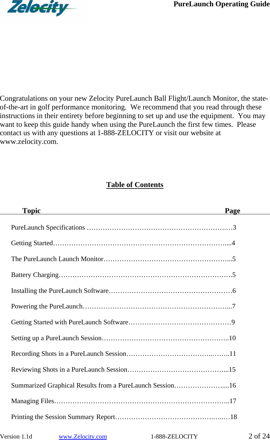  PureLaunch Operating Guide  Version 1.1d                 www.Zelocity.com                            1-888-ZELOCITY  2 of 24          Congratulations on your new Zelocity PureLaunch Ball Flight/Launch Monitor, the state-of-the-art in golf performance monitoring.  We recommend that you read through these instructions in their entirety before beginning to set up and use the equipment.  You may want to keep this guide handy when using the PureLaunch the first few times.  Please contact us with any questions at 1-888-ZELOCITY or visit our website at www.zelocity.com.      Table of Contents    Topic         Page     PureLaunch Specifications …………………………………………………….…3  Getting Started…………………………………………………………………....4  The PureLaunch Launch Monitor………………………………………………...5  Battery Charging………………………………………………………………….5  Installing the PureLaunch Software………………………………………………6  Powering the PureLaunch………………………………………………………...7  Getting Started with PureLaunch Software………………………………………9  Setting up a PureLaunch Session………………………………………………..10  Recording Shots in a PureLaunch Session………………………………..……..11  Reviewing Shots in a PureLaunch Session……………………………………...15  Summarized Graphical Results from a PureLaunch Session…………………....16  Managing Files…………………………………………………………………..17  Printing the Session Summary Report…………………………………….…..…18 